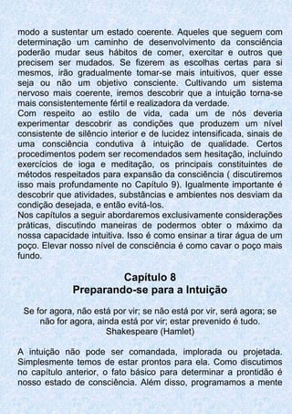 modo a sustentar um estado coerente. Aqueles que seguem com
determinação um caminho de desenvolvimento da consciência
poderão mudar seus hábitos de comer, exercitar e outros que
precisem ser mudados. Se fizerem as escolhas certas para si
mesmos, irão gradualmente tomar-se mais intuitivos, quer esse
seja ou não um objetivo consciente. Cultivando um sistema
nervoso mais coerente, iremos descobrir que a intuição torna-se
mais consistentemente fértil e realizadora da verdade.
Com respeito ao estilo de vida, cada um de nós deveria
experimentar descobrir as condições que produzem um nível
consistente de silêncio interior e de lucidez intensificada, sinais de
uma consciência condutiva à intuição de qualidade. Certos
procedimentos podem ser recomendados sem hesitação, incluindo
exercícios de ioga e meditação, os principais constituintes de
métodos respeitados para expansão da consciência ( discutiremos
isso mais profundamente no Capítulo 9). Igualmente importante é
descobrir que atividades, substâncias e ambientes nos desviam da
condição desejada, e então evitá-Ios.
Nos capítulos a seguir abordaremos exclusivamente considerações
práticas, discutindo maneiras de podermos obter o máximo da
nossa capacidade intuitiva. Isso é como ensinar a tirar água de um
poço. Elevar nosso nível de consciência é como cavar o poço mais
fundo.
Capítulo 8
Preparando-se para a Intuição
Se for agora, não está por vir; se não está por vir, será agora; se
não for agora, ainda está por vir; estar prevenido é tudo.
Shakespeare (Hamlet)
A intuição não pode ser comandada, implorada ou projetada.
Simplesmente temos de estar prontos para ela. Como discutimos
no capítulo anterior, o fato básico para determinar a prontidão é
nosso estado de consciência. Além disso, programamos a mente
 