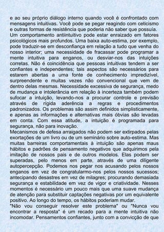 e ao seu próprio diálogo interno quando você é confrontado com
mensagens intuitivas. Você pode se pegar reagindo com ceticismo
e outras formas de resistência que poderia não saber que possuía.
Um comportamento antiintuitivo pode estar enraizado em fatores
psicológicos mais profundos. Uma baixa auto-estima, por exemplo,
pode traduzir-se em desconfiança em relação a tudo que venha do
nosso interior; uma necessidade de fracassar pode programar a
mente intuitiva para enganos, ou desviar-nos das intuições
corretas. Não é coincidência que pessoas intuitivas tendem a ser
confiantes e independentes; tais aspectos são necessários para
estarem abertas a uma fonte de conhecimento impredizível,
surpreendente e muitas vezes não convencional que vem de
dentro delas mesmas. Necessidade excessiva de segurança, medo
de mudança e intolerância em relação à incerteza também podem
sufocar a intuição, levando-nos a procurar controle e previsão
através de rígida aderência a regras e procedimentos
padronizados. Os problemas são assim definidos simplisticamente,
e apenas as informações e alternativas mais óbvias são levadas
em conta. Com essa atitude, a intuição é programada para
segurança, não para inovação.
Mecanismos de defesa arraigados não podem ser extirpados pelas
exortações de um livro ou de um seminário sobre auto-estima. Mas
muitas barreiras comportamentais à intuição são apenas maus
hábitos e padrões de pensamento negativos que adquirimos pela
imitação de nossos pais e de outros modelos. Elas podem ser
superadas, pelo menos em parte, através de uma diligente
autopercepção. Podemos nos pegar nos acusando pelos nossos
enganos em vez de congratularmo-nos pelos nossos sucessos;
antecipando desastres em vez de milagres; procurando demasiada
segurança e estabilidade em vez de vigor e criatividade. Nesses
momentos é necessário um pouco mais que uma suave mudança
de atenção para substituir captações negativas por um equivalente
positivo. Ao longo do tempo, os hábitos poderiam mudar.
"Não vou conseguir resolver este problema" ou "Nunca vou
encontrar a resposta" é um recado para a mente intuitiva não
incomodar. Pensamentos confiantes, junto com a convicção de que
 