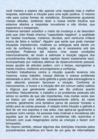 você merece e espera não apenas uma resposta mas a melhor
resposta, estimulam a intuição para uma ação positiva. O mesmo
vale para outras formas de resistência. Simplesmente ajustando
nossas atitudes, podemos dizer a nossa mente intuitiva que
estamos abertos a respostas inovadoras e não óbvias, que
esperamos o inesperado.
Podemos também substituir o medo da mudança e da desordem
pelo que Jobo Keats chamou "capacidade negativa", a qualidade
de "aceitar incertezas, mistérios, dúvidas, sem nenhuma irritável
busca de fatos e razões". Alguém que sente que pode manejar
situações impredizíveis, mutáveis ou ambíguas está dando um
voto de confiança à intuição, pois ela é necessária sob tais
condições. Podemos até mesmo criar essas condições
intencionalmente, de modo a estimular a intuição (alguns dos
procedimentos discutidos neste capítulo fazem exatamente isso).
Acompanhado por métodos efetivos de desenvolvimento pessoal,
esses ajustes de atitudes podem, com o tempo, reprogramar a
mente intuitiva, instilando encorajamento e confiança.
Também trabalhamos contra a intuição quando levamos nós
mesmos, nosso trabalho, nossos dilemas e nossos problemas
demasiado a sério. Uma certa galhofa e gosto pela extravagância e
pelo absurdo parecem favorecer a intuição. Conforme já
mencionamos, o humor e a intuição têm em comum saltos súbitos
e ilógicos que geralmente podem ser tão práticos quanto
divertidos. Naturalmente, o trabalho e os problemas pessoais são
sérios no sentido de que são importantes, mas muitas vezes isso
se traduz por uma atitude excessivamente sóbria, às vezes
sombria, geralmente uma tentativa parva de parecer honesto e
sólido para as outras pessoas. A relação entre intuição e galhofa é
fácil de ver nos esportes e nas artes, mas aplica-se igualmente a
qualquer outro campo. As pessoas mais criativas e inovadoras são
aquelas que se divertem com os problemas não resolvidos e
brincam com suas imaginações como as crianças o fazem com
brinquedos.
No mesmo sentido, relaxar algumas das restrições impostas pelos
procedimentos analíticos em favor de um grau de informalidade
 