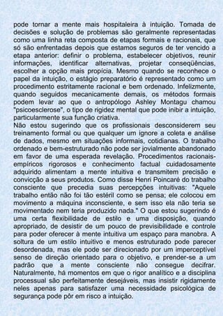 pode tornar a mente mais hospitaleira à intuição. Tomada de
decisões e solução de problemas são geralmente representadas
como uma linha reta composta de etapas formais e racionais, que
só são enfrentadas depois que estamos seguros de ter vencido a
etapa anterior: definir o problema, estabelecer objetivos, reunir
informações, identificar alternativas, projetar conseqüências,
escolher a opção mais propícia. Mesmo quando se reconhece o
papel da intuição, o estágio preparatório é representado como um
procedimento estritamente racional e bem ordenado. Infelizmente,
quando seguidos mecanicamente demais, os métodos formais
podem levar ao que o antropólogo Ashley Montagu chamou
"psicoesclerose", o tipo de rigidez mental que pode inibir a intuição,
particularmente sua função criativa.
Não estou sugerindo que os profissionais desconsiderem seu
treinamento formal ou que qualquer um ignore a coleta e análise
de dados, mesmo em situações informais, cotidianas. O trabalho
ordenado e bem-estruturado não pode ser jovialmente abandonado
em favor de uma esperada revelação. Procedimentos racionais-
empíricos rigorosos e conhecimento factual cuidadosamente
adquirido alimentam a mente intuitiva e transmitem precisão e
convicção a seus produtos. Como disse Henri Poincaré do trabalho
consciente que precedia suas percepções intuitivas: "Aquele
trabalho então não foi tão estéril como se pensa; ele colocou em
movimento a máquina inconsciente, e sem isso ela não teria se
movimentado nem teria produzido nada." O que estou sugerindo é
uma certa flexibilidade de estilo e uma disposição, quando
apropriado, de desistir de um pouco de previsibilidade e controle
para poder oferecer à mente intuitiva um espaço para manobra. A
soltura de um estilo intuitivo e menos estruturado pode parecer
desordenada, mas ele pode ser direcionado por um imperceptível
senso de direção orientado para o objetivo, e prender-se a um
padrão que a mente consciente não consegue decifrar.
Naturalmente, há momentos em que o rigor analítico e a disciplina
processual são perfeitamente desejáveis, mas insistir rigidamente
neles apenas para satisfazer uma necessidade psicológica de
segurança pode pôr em risco a intuição.
 