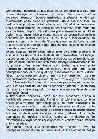 Geralmente, metemos os pés pelas mãos em relação a isso. Em
nossa educação e treinamento, levamos o "olhe onde pisa" a
extremos absurdos. Somos ensinados a planejar e delinear
formalmente cada etapa do problema até a solução. Mas na
realidade os problemas são muitas vezes mal definidos, as causas
não são identificáveis, os objetivos são abstratos, e as rotas até
elcs confusas. Impor uma estrutura predeterminada ou arbitrária
pode muitas vezes inibir a mente intuitiva de operar livremente e
encontrar um melhor caminho. O resultado é mediocridade ou
paralisia, como o jumento da fábula que morreu de fome porque
não conseguiu decidir qual dos dois montes de feno do mesmo
tamanho comer primeiro.
Nesse aspecto, poderíamos tomar uma aula com escritores e
artistas. Um estudo de J.W. Getzels, da Universidade de Chicago,
descobriu que os artistas mais bem sucedidos pareciam não saber
o que estavam fazendo até uma forma emergir relativamente tarde
no processo. "As ações dos artistas revelam que eles estão
trabalhando voltados para um objetivo, mas sem uma plena
percepção consciente de qual seja esse objetivo", Getzels disse.
"Eles não conseguem dizer o que será o desenho, mas seu
comportamento mostra que em algum nível o objetivo é bastante
claro." Nos estágios iniciais de qualquer empreendimento, às vezes
vale a pena deixar de lado as exigências de ordem, a compulsão
de fazer as coisas segundo o manual e a necessidade de uma
resolução rápida.
A flexibilidade conceitual pode ser tão importante quanto a
flexibilidade comportamental. A melhor atitude é a que combina
paixão pela verdade com desapego e uma certa disposição de
questionar suposições. Uma atitude protecionista diz à mente
intuitiva que encontre maneiras de apoiar crenças já estabelecidas
em vez de idéias mais sinceras ou mais criativas. Uma mente
dogmática irá rejeitar intuições contrárias, e desviar-se de
informações e experiências que possam questionar suas crenças
entrincheiradas.
Nós vemos aquilo que esperamos ver, mesmo a nível da
percepção sensorial comum, como uma série de experimentos já
 