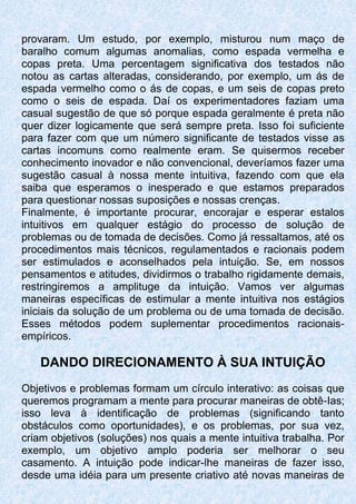 provaram. Um estudo, por exemplo, misturou num maço de
baralho comum algumas anomalias, como espada vermelha e
copas preta. Uma percentagem significativa dos testados não
notou as cartas alteradas, considerando, por exemplo, um ás de
espada vermelho como o ás de copas, e um seis de copas preto
como o seis de espada. Daí os experimentadores faziam uma
casual sugestão de que só porque espada geralmente é preta não
quer dizer logicamente que será sempre preta. Isso foi suficiente
para fazer com que um número significante de testados visse as
cartas incomuns como realmente eram. Se quisermos receber
conhecimento inovador e não convencional, deveríamos fazer uma
sugestão casual à nossa mente intuitiva, fazendo com que ela
saiba que esperamos o inesperado e que estamos preparados
para questionar nossas suposições e nossas crenças.
Finalmente, é importante procurar, encorajar e esperar estalos
intuitivos em qualquer estágio do processo de solução de
problemas ou de tomada de decisões. Como já ressaltamos, até os
procedimentos mais técnicos, regulamentados e racionais podem
ser estimulados e aconselhados pela intuição. Se, em nossos
pensamentos e atitudes, dividirmos o trabalho rigidamente demais,
restringiremos a amplituge da intuição. Vamos ver algumas
maneiras específicas de estimular a mente intuitiva nos estágios
iniciais da solução de um problema ou de uma tomada de decisão.
Esses métodos podem suplementar procedimentos racionais-
empíricos.
DANDO DIRECIONAMENTO À SUA INTUIÇÃO
Objetivos e problemas formam um círculo interativo: as coisas que
queremos programam a mente para procurar maneiras de obtê-Ias;
isso leva à identificação de problemas (significando tanto
obstáculos como oportunidades), e os problemas, por sua vez,
criam objetivos (soluções) nos quais a mente intuitiva trabalha. Por
exemplo, um objetivo amplo poderia ser melhorar o seu
casamento. A intuição pode indicar-lhe maneiras de fazer isso,
desde uma idéia para um presente criativo até novas maneiras de
 