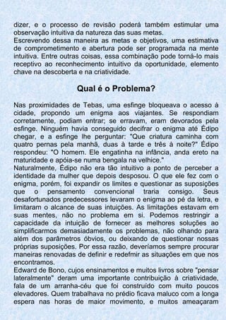 dizer, e o processo de revisão poderá também estimular uma
observação intuitiva da natureza das suas metas.
Escrevendo dessa maneira as metas e objetivos, uma estimativa
de comprometimento e abertura pode ser programada na mente
intuitiva. Entre outras coisas, essa combinação pode torná-Io mais
receptivo ao reconhecimento intuitivo da oportunidade, elemento
chave na descoberta e na criatividade.
Qual é o Problema?
Nas proximidades de Tebas, uma esfinge bloqueava o acesso à
cidade, propondo um enigma aos viajantes. Se respondiam
corretamente, podiam entrar; se erravam, eram devorados pela
esfinge. Ninguém havia conseguido decifrar o enigma até Édipo
chegar, e a esfinge lhe perguntar: "Que criatura caminha com
quatro pernas pela manhã, duas à tarde e três à noite?" Édipo
respondeu: "O homem. Ele engatinha na infância, anda ereto na
maturidade e apóia-se numa bengala na velhice."
Naturalmente, Édipo não era tão intuitivo a ponto de perceber a
identidade da mulher que depois desposou. O que ele fez com o
enigma, porém, foi expandir os limites e questionar as suposições
que o pensamento convencional traria consigo. Seus
desafortunados predecessores levaram o enigma ao pé da letra, e
limitaram o alcance de suas intuições. As limitações estavam em
suas mentes, não no problema em si. Podemos restringir a
capacidade da intuição de fornecer as melhores soluções ao
simplificarmos demasiadamente os problemas, não olhando para
além dos parâmetros óbvios, ou deixando de questionar nossas
próprias suposições. Por essa razão, deveríamos sempre procurar
maneiras renovadas de definir e redefmir as situações em que nos
encontramos.
Edward de Bono, cujos ensinamentos e muitos livros sobre "pensar
lateralmente" deram uma importante contribuição à criatividade,
fala de um arranha-céu que foi construído com muito poucos
elevadores. Quem trabalhava no prédio ficava maluco com a longa
espera nas horas de maior movimento, e muitos ameaçaram
 