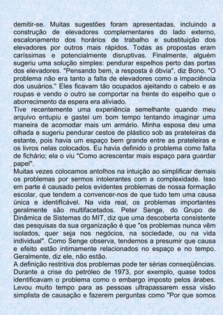 demitir-se. Muitas sugestões foram apresentadas, incluindo a
construção de elevadores complementares do lado externo,
escalonamento dos horários de trabalho e substituição dos
elevadores por outros mais rápidos. Todas as propostas eram
caríssimas e potencialmente disruptivas. Finalmente, alguém
sugeriu uma solução simples: pendurar espelhos perto das portas
dos elevadores. "Pensando bem, a resposta é óbvia", diz Bono. "O
problema não era tanto a falta de elevadores como a impaciência
dos usuários." Eles ficavam tão ocupados ajeitando o cabelo e as
roupas e vendo o outro se comportar na frente do espelho que o
aborrecimento da espera era aliviado.
Tive recentemente uma experiência semelhante quando meu
arquivo entupiu e gastei um bom tempo tentando imaginar uma
maneira de acomodar mais um armário. Minha esposa deu uma
olhada e sugeriu pendurar cestos de plástico sob as prateleiras da
estante, pois havia um espaço bem grande entre as prateleiras e
os livros nelas colocados. Eu havia definido o problema como falta
de fichário; ela o viu "Como acrescentar mais espaço para guardar
papel".
Muitas vezes colocamos antolhos na intuição ao simplificar demais
os problemas por sermos intolerantes com a complexidade. Isso
em parte é causado pelos evidentes problemas de nossa formação
escolar, que tendem a convencer-nos de que tudo tem uma causa
única e identifIcável. Na vida real, os problemas importantes
geralmente são multifacetados. Peter Senge, do Grupo de
Dinâmica de Sistemas do MIT, diz que uma descoberta consistente
das pesquisas da sua organização é que "os problemas nunca vêm
isolados, quer seja nos negócios, na sociedade, ou na vida
individual". Como Senge observa, tendemos a presumir que causa
e efeito estão intimamente relacionados no espaço e no tempo.
Geralmente, diz ele, não estão.
A definição restritiva dos problemas pode ter sérias conseqüências.
Durante a crise do petróleo de 1973, por exemplo, quase todos
identificavam o problema como o embargo imposto pelos árabes.
Levou muito tempo para as pessoas ultrapassarem essa visão
simplista de causação e fazerem perguntas como "Por que somos
 