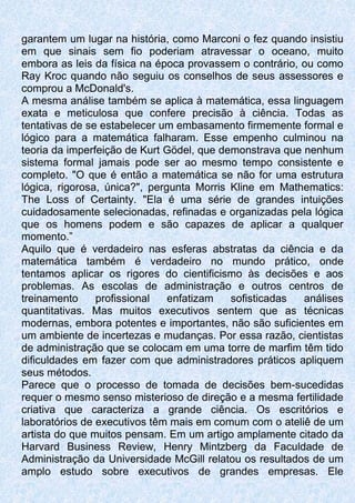 garantem um lugar na história, como Marconi o fez quando insistiu
em que sinais sem fio poderiam atravessar o oceano, muito
embora as leis da física na época provassem o contrário, ou como
Ray Kroc quando não seguiu os conselhos de seus assessores e
comprou a McDonald's.
A mesma análise também se aplica à matemática, essa linguagem
exata e meticulosa que confere precisão à ciência. Todas as
tentativas de se estabelecer um embasamento firmemente formal e
lógico para a matemática falharam. Esse empenho culminou na
teoria da imperfeição de Kurt Gödel, que demonstrava que nenhum
sistema formal jamais pode ser ao mesmo tempo consistente e
completo. "O que é então a matemática se não for uma estrutura
lógica, rigorosa, única?", pergunta Morris Kline em Mathematics:
The Loss of Certainty. "Ela é uma série de grandes intuições
cuidadosamente selecionadas, refinadas e organizadas pela lógica
que os homens podem e são capazes de aplicar a qualquer
momento.”
Aquilo que é verdadeiro nas esferas abstratas da ciência e da
matemática também é verdadeiro no mundo prático, onde
tentamos aplicar os rigores do cientificismo às decisões e aos
problemas. As escolas de administração e outros centros de
treinamento profissional enfatizam sofisticadas análises
quantitativas. Mas muitos executivos sentem que as técnicas
modernas, embora potentes e importantes, não são suficientes em
um ambiente de incertezas e mudanças. Por essa razão, cientistas
de administração que se colocam em uma torre de marfim têm tido
dificuldades em fazer com que administradores práticos apliquem
seus métodos.
Parece que o processo de tomada de decisões bem-sucedidas
requer o mesmo senso misterioso de direção e a mesma fertilidade
criativa que caracteriza a grande ciência. Os escritórios e
laboratórios de executivos têm mais em comum com o ateliê de um
artista do que muitos pensam. Em um artigo amplamente citado da
Harvard Business Review, Henry Mintzberg da Faculdade de
Administração da Universidade McGill relatou os resultados de um
amplo estudo sobre executivos de grandes empresas. Ele
 