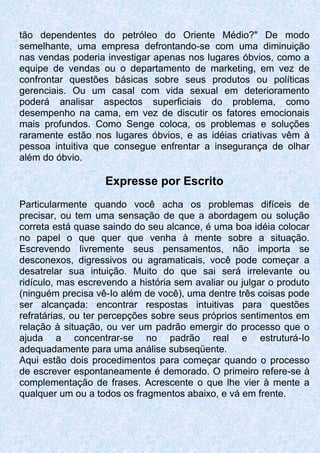 tão dependentes do petróleo do Oriente Médio?" De modo
semelhante, uma empresa defrontando-se com uma diminuição
nas vendas poderia investigar apenas nos lugares óbvios, como a
equipe de vendas ou o departamento de marketing, em vez de
confrontar questões básicas sobre seus produtos ou políticas
gerenciais. Ou um casal com vida sexual em deterioramento
poderá analisar aspectos superficiais do problema, como
desempenho na cama, em vez de discutir os fatores emocionais
mais profundos. Como Senge coloca, os problemas e soluções
raramente estão nos lugares óbvios, e as idéias criativas vêm à
pessoa intuitiva que consegue enfrentar a insegurança de olhar
além do óbvio.
Expresse por Escrito
Particularmente quando você acha os problemas difíceis de
precisar, ou tem uma sensação de que a abordagem ou solução
correta está quase saindo do seu alcance, é uma boa idéia colocar
no papel o que quer que venha à mente sobre a situação.
Escrevendo livremente seus pensamentos, não importa se
desconexos, digressivos ou agramaticais, você pode começar a
desatrelar sua intuição. Muito do que sai será irrelevante ou
ridículo, mas escrevendo a história sem avaliar ou julgar o produto
(ninguém precisa vê-Io além de você), uma dentre três coisas pode
ser alcançada: encontrar respostas intuitivas para questões
refratárias, ou ter percepções sobre seus próprios sentimentos em
relação à situação, ou ver um padrão emergir do processo que o
ajuda a concentrar-se no padrão real e estruturá-Io
adequadamente para uma análise subseqüente.
Aqui estão dois procedimentos para começar quando o processo
de escrever espontaneamente é demorado. O primeiro refere-se à
complementação de frases. Acrescente o que lhe vier à mente a
qualquer um ou a todos os fragmentos abaixo, e vá em frente.
 