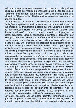 lado, dados concretos relacionam-se com o passado, pois qualquer
coisa que possa ser medida ou analisada já tem de ter acontecido.
Também, uma grande parte daquilo que é relevante para uma
situação e útil para as faculdades intuitivas está fora do alcance do
aparato analítico.
Os tomadores de decisão bem-sucedidos reconhecem essas
limitações e apóiam-se muito menos em dados concretos do que
sua imagem ou treinamenlo poderia sugerir. Segundo o cientista
de administração Henry Mintzberg, os executivos tendem para
dados "abstratos": rumores, boatos, mexericos, linguagem do
corpo, conversas casuais, especulação. Mintzberg descobriu, por
exemplo, que altos executivos preferem reuniões cara-a-cara em
vez de relatórios escritos, pois assim podem ler expressões, gestos
e tons de voz. Um executivo de propaganda expressou-se desta
maneira: "Acho que meus pressentimentos valem a pena porque
assimilo coisas que outras pessoas desconsideram, ou porque não
são muito perceptivas ou porque compraram a idéia de que as
únicas informações que valem são as que podem ser
transformadas em lógica ou em números, que é o que você precisa
para defender suas decisões." Uma primeira etapa para absorver
informações abstratas é simplesmente expor-se a uma variedade
mais ampla de estimulação, a fontes diretas e indiretas que não
têm qualquer substrato racional aparente e nenhum retorno
imediato. Por exemplo, uma vice-presidente de empresa chamada
Virginia Hathaway escapa às vezes dos almoços de executivos
para almoçar no restaurante dos funcionários. Ela senta-se perto
dos operários, faz diversas idas às máquinas de vender e às filas
da bandeja, bate-papo e tira impressões visuais. Às vezes,
também passeia pelos elevadores no fmal do dia. Nem sempre
isso lhe traz informações que se aplicam diretamente às suas
decisões sobre vendas de equipamento de escritório, mas ela
aprende bastante sobre as pessoas e sua empresa, e está
convencida que é uma boa utililização para o seu tempo.
Um outro executivo vai um passo adiante. Funcionário de uma
grande empresa alimentícia, ocasionalmente disfarça-se de
operário braçal de uma das fábricas. ou escritórios da empresa.
 