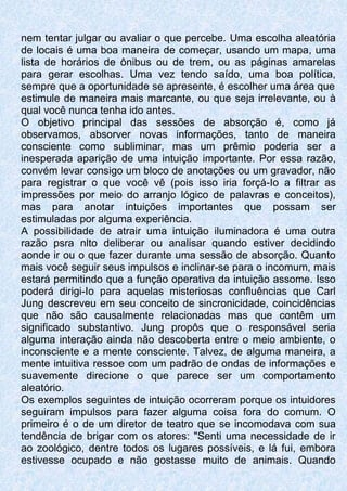 nem tentar julgar ou avaliar o que percebe. Uma escolha aleatória
de locais é uma boa maneira de começar, usando um mapa, uma
lista de horários de ônibus ou de trem, ou as páginas amarelas
para gerar escolhas. Uma vez tendo saído, uma boa política,
sempre que a oportunidade se apresente, é escolher uma área que
estimule de maneira mais marcante, ou que seja irrelevante, ou à
qual você nunca tenha ido antes.
O objetivo principal das sessões de absorção é, como já
observamos, absorver novas informações, tanto de maneira
consciente como subliminar, mas um prêmio poderia ser a
inesperada aparição de uma intuição importante. Por essa razão,
convém levar consigo um bloco de anotações ou um gravador, não
para registrar o que você vê (pois isso iria forçá-Io a filtrar as
impressões por meio do arranjo lógico de palavras e conceitos),
mas para anotar intuições importantes que possam ser
estimuladas por alguma experiência.
A possibilidade de atrair uma intuição iluminadora é uma outra
razão psra nlto deliberar ou analisar quando estiver decidindo
aonde ir ou o que fazer durante uma sessão de absorção. Quanto
mais você seguir seus impulsos e inclinar-se para o incomum, mais
estará permitindo que a função operativa da intuição assome. Isso
poderá dirigi-Io para aquelas misteriosas confluências que Carl
Jung descreveu em seu conceito de sincronicidade, coincidências
que não são causalmente relacionadas mas que contêm um
significado substantivo. Jung propôs que o responsável seria
alguma interação ainda não descoberta entre o meio ambiente, o
inconsciente e a mente consciente. Talvez, de alguma maneira, a
mente intuitiva ressoe com um padrão de ondas de informações e
suavemente direcione o que parece ser um comportamento
aleatório.
Os exemplos seguintes de intuição ocorreram porque os intuidores
seguiram impulsos para fazer alguma coisa fora do comum. O
primeiro é o de um diretor de teatro que se incomodava com sua
tendência de brigar com os atores: "Senti uma necessidade de ir
ao zoológico, dentre todos os lugares possíveis, e lá fui, embora
estivesse ocupado e não gostasse muito de animais. Quando
 