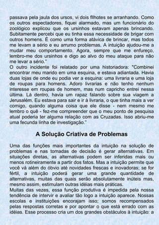 passava pela jaula dos ursos, vi dois fllhotes se arranhando. Como
os outros espectadores, fiquei alarmado, mas um funcionário do
zoológico explicou que os ursinhos estavam apenas brincando.
Subitamente percebi que eu tinha essa necessidade de brigar com
outros homens. É como uma forma atávica de brincar, mas todos
me levam a sério e eu arrumo problemas. A intuição ajudou-me a
mudar meu comportamento. Agora, sempre que me enfureço,
lembro-me dos ursinhos e digo ao alvo do meu ataque para não
me levar a sério.”
O outro incidente foi relatado por uma historiadora: "Combinei
encontrar meu marido em uma esquina, e estava adiantada. Havia
duas lojas de onde eu podia ver a esquina: uma livraria e uma loja
de roupas para homens. Adoro livrarias e não tenho nenhum
interesse em roupas de homem, mas num capricho entrei nessa
última. Lá dentro, havia um rapaz falando sobre sua viagem a
Jerusalém. Eu estava para sair e ir à livraria, o que tinha mais a ver
comigo, quando alguma coisa que ele disse - nem mesmo me
lembro o quê - fez-me compreender que o meu ponto de pesquisa
atual poderia ter alguma relação com as Cruzadas. Isso abriu-me
uma fecunda linha de investigação.”
A Solução Criativa de Problemas
Uma das funções mais importantes da intuição na solução de
problemas e nas tomadas de decisão é gerar alternativas. Em
situações diretas, as alternativas podem ser inferidas mais ou
menos rotineiramente a partir dos fatos. Mas a intuição permite que
você vá além do óbvio até novidades frescas e inovadoras; se for
fértil, a intuição poderá gerar uma grande quantidade de
alternativas, muitas das quais serão absolutamente inúteis mas,
mesmo assim, estimulam outras idéias mais práticas.
Muitas das vezes, essa função produtiva é impedida pela nossa
tendência de intervir e avaliar tão logo a intuição aparece. Nossas
escolas e instituições encorajam isso; somos recompensados
pelas respostas corretas e por apontar o que está errado com as
idéias. Esse processo cria um dos grandes obstáculos à intuição: a
 