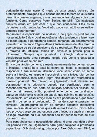 obrigação de estar certo. O medo de estar errado acha-se tão
profundamente arraigado que nossas mentes tornam-se ajustadas
para não cometer enganos, e sim para encontrar alguma coisa que
funcione. Como observou Peter Senge, do MIT: "Os intelectos
criativos estão em paz com o que não conhecem. Eles estão
dispostos a não entender. Você não pode ser intuitivo se estiver
tentando estar correto."
Certamente a capacidade de analisar e de julgar os produtos da
nossa intuição é de crucial importância. Mas tendemos a fazer isso
de modo rápido e peremptório demais, forçando um encerramento
prematuro e matando frágeis idéias intuitivas antes de elas terem a
oportunidade de se desenvolver e de se reproduzir. Para conseguir
o máximo da intuição, temos de diminuir a pressa para o
julgamento. Sempre que possível, a intuição deveria ser
considerada como uma semente levada pelo vento e deixada à
vontade para ver se cria raiz.
Em circunstâncias comuns, a mente naturalmente irá pensar sobre
a intuição, analisá-Ia e testá-Ia contra os fatos; o coração irá
responder à sua maneira, deixando você saber como se sente
sobre a intuição. Às vezes é impossível, e uma tolice, lutar contra
essas tendências, mas como regra elas devem ser retardadas o
máximo possível. No mínimo, o julgamento final deveria ser
postergado, e o criticismo deveria ser equilibrado com o
reconhecimento de que parte da intuição poderia ser valiosa, se
não por si mesma, então possivelmente como um catalisador
capaz de iniciar uma reação em cadeia que culmine na percepção.
Por exemplo, um casal amigo meu estava ponderando o que fazer
num fim de semana prolongado. O marido sugeriu passear no
Himalaia, um programa de fim de semana bastante improvável
para um casal de americanos que estava nos Estados Unidos. Mas
isso provocou algo em sua esposa que a levou a sugerir um retiro
de ioga, atividade na qual poderiam não ter pensado mas de que
gostaram muito.
Para contrabalançar a necessidade crítica, é uma boa idéia deixar
um período livre de julgamentos para gerar soluções a problemas
específicos. O brainstorming, criado por Alex Osborn em 1948, é
 