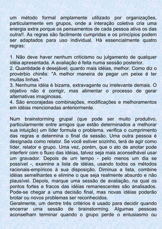 um método formal amplamente utilizado por organizações,
particularmente em grupos, onde a interação coletiva cria uma
energia extra porque os pensamentos de cada pessoa ativa os das
outra!!. As regras são facilmente cumpridas e os princípios podem
ser adaptados para uso individual. Há essencialmente quatro
regras:
1. Não deve haver nenhum criticismo ou julgamento de qualquer
idéia apresentada. A avaliação é feita numa sessão posterior.
2. Quantidade é desejável; quanto mais idéias, melhor. Como diz o
provérbio chinês: "A melhor maneira de pegar um peixe é ter
muitas linhas."
3. Nenhuma idéia é bizarra, extravagante ou irrelevante demais. O
objetivo não é corrigir, mas alimentar o processo de gerar
alternativas imaginosas.
4. São encorajadas combinações, modificações e melhoramentos
em idéias mencionadas anteriormente.
Num brainstorming grupal (que pode ser muito produtivo,
particularmente entre amigos que estão determinados a melhorar
sua intuição) um líder formula o problema, verifica o cumprimento
das regras e determina o final da sessão. Uma outra pessoa é
designada como relator. Se você estiver sozinho, terá de agir como
líder, relator e grupo. Uma vez, porém, que o ato de anotar pode
interferir com o fluxo das idéias, talvez seja mais aconselhável usar
um gravador. Depois de um tempo - pelo menos um dia se
possível -, examine a lista de idéias, usando todos os métodos
racionais-empíricos à sua disposição. Diminua a lista, combine
idéias semelhantes e elimine o que seja realmente absurdo e não
plausível. Depois, marque uma sessão de avaliação, na qual os
pontos fortes e fracos das idéias remanescentes são analisados.
Pode-se chegar a uma decisão final, mas novas idéias poderão
brotar ou novos problemas ser reconhecidos.
Geralmente, um dentre três critérios é usado para decidir quando
encerrar uma sessão de brainstorming. Algumas pessoas
aconselham terminar quando o grupo perde o entusiasmo ou
 