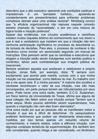 descobriu que o alto executivo operando sob condições caóticas e
impredizíveis é um "pensador holístico... apoiando-se
constantemente em pressentimentos para enfrentar problemas
complexos demais para uma análise racional". Mintzberg conclui
que "a eficácia organizacional não repousa naquele conceito
estreito chamado de 'racionalidade', e sim em uma mistura de
lógica lúcida e intuição poderosa".
Apesar das evidências, nos círculos acadêmicos e científicos
existem muitos (aqueles árbitros do conhecimento que nos dizem o
que é real e verdadeiro) que insistem em que a intuição não tem
nenhuma participação significativa no processo da descoberta ou
da tomada de decisões. Para eles, o processo de conhecer é tão
mecânico como montar um aeromodelo seguindo um manual de
instruções. Eles parecem sentir que os cientistas e executivos que
elogiam a intuição estão sendo indulgentes num sentido poético e
romântico, talvez para contrabalançar sua imagem pública de
insensíveis.
Sempre existiram aqueles que aceitaram e celebraram a própria
intuição. Jonas SaIk, por exemplo, dizia: "É sempre com
excitamento que acordo pela manhã, curioso com o que minha
intuição vai me presentear, como dádivas do mar. Eu trabalho com
ela e me apoio nela. É a minha parceira." A maioria dos eruditos e
cientistas reconhecem o valor da sua intuição, mas são mais
circunspectos, em parte porque temem ser ridicularizados por seus
pares. Pode haver uma outra razão, também; E.C.G. Sudarshan,
um físico teórico da Universidade do Texas, afirma que alguns de
seus colegas não falam sobre sua intuição porque "temem que a
fonte seque. Muito poucos admitirão serem supersticiosos, mas
quando a inspiração não vem eles ficam alarmados".
Uma outra razão por que as pessoas não se manifestam sobre a
intuição é que ela é difícil de determinar. Os pesquisadores
preferem fenômenos que podem ser diretamente observados e
medídos, por isso temos apenas um reduzido volume de
conhecimento, a maioria relatos, sobre a efêmera intuição, com
algumas corajosas tentativas de experimentaçào. Ela também tem
sido considerada, quando chega a ser considerada, um fenômeno
 