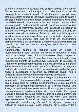 quando o tempo entre as idéias que surgem começa a se esticar.
Outras, no entanto, acham que isso poderia cortar a sessão
exatamente no momento errado. Evidentemente, o período mais
produtivo ocorre depois do inevitável relaxamento, quando passa a
excitação inicial e as idéias óbvias Já foram exploradas. Uma outra
possibilidade é não parar antes de um certo número de alternativas
ter sido gerado. Particularmente quando trabalhando sozinho, isso
evita que você interrompa quando uma frustração se instalar ou
quando uma solução atraente tiver sido encontrada (ela pode ser
atraente, mas não a melhor). Talvez a melhor política quando
trabalhar sozinho seja estabelecer um tempo limite, digamos, de
quinze a vinte minutos. Isso não só evita um encerramento
prematuro como é útil para treinar a mente intuitiva a trabalhar sob
pressão, o que em muitas situações será imposto pelas
circunstâncias.
Naturalmente, quando se trabalha com um grupo, a
responsabilidade pela geração de idéias é repartida, e cada
pessoa tem tempo para rápidas incubações. Para compensar,
quando trabalha sozinho, é uma boa idéia fazer intervalos para
relaxamento durante as sessões (ver sugestões de métodos no
Capítulo 9), principalmente quando o afã de escrever ou de gravar
idéias levou sua atenção muito para fora. Também, um segundo
período de brainstorming antes da sessão de avaliação pode
ajudar a compensar a ausência da interação grupal; nele a
fertilidade geralmente aumenta em proporção geométrica.
O valor de uma sessão de brainstorming é precisamente a sua
formalidade. O impacto global das regras é criar uma atmosfera na
qual a lógica pode ser violada intencionalmente, o que quebra os
processos de pensamento normais e dá à mente intuitiva uma
licença incondicional para se expressar. Em um grupo, as pessoas
que começam a avaliar e julgar são relembradas das regras.
Ouando a reunião ocorre na mente de uma só pessoa, porém, não
é fácil manter afastados os juizos de valor que brotam
espontaneamente. O desafio é cumprir as regras sem destruir o
propósito do brainstorming. Se você for rigoroso demais em
sufocar os juízos de valor, esse empenho em si pode evitar a
 