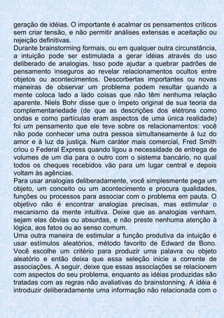 geração de idéias. O importante é acalmar os pensamentos críticos
sem criar tensão, e não permitir análises extensas e aceitação ou
rejeição definitivas.
Durante brainstorming formais, ou em qualquer outra circunstância,
a intuição pode ser estimulada a gerar idéias através do uso
deliberado de analogias. Isso pode ajudar a quebrar padrões de
pensamento inseguros ao revelar relacionamentos ocultos entre
objetos ou acontecimentos. Descorbertas importantes ou novas
maneiras de observar um problema podem resultar quando a
mente coloca lado a lado coisas que não têm nenhuma relação
aparente. Niels Bohr disse que o ímpeto original de sua teoria da
complementariedade (de que as descrições dos elétrons como
ondas e como partículas eram aspectos de uma única realidade)
foi um pensamento que ele teve sobre os relacionamentos: você
não pode conhecer uma outra pessoa simultaneamente à luz do
amor e à luz da justiça. Num caráter mais comercial, Fred Smith
criou o Federal Express quando ligou a necessidade de entrega de
volumes de um dia para o outro com o sistema bancário, no qual
todos os cheques recebidos vão para um lugar central e depois
voltam às agências.
Para usar analogias deliberadamente, você simplesmente pega um
objeto, um conceito ou um acontecimento e procura qualidades,
funções ou processos para associar com o problema em pauta. O
objetivo não é encontrar analogias precisas, mas estimular o
mecanismo da mente intuitiva. Deixe que as analogias venham,
sejam elas óbvias ou absurdas, e não preste nenhuma atenção à
lógica, aos fatos ou ao senso comum.
Uma outra maneira de estimular a função produtiva da intuição é
usar estímulos aleatórios, método favorito de Edward de Bono.
Você escolhe um critério para produzir uma palavra ou objeto
aleatório e então deixa que essa seleção inicie a corrente de
associações. A seguir, deixe que essas associações se relacionem
com aspectos do seu problema, enquanto as idéias produzidas são
tratadas com as regras não avaliativas do brainstonning. A idéia é
introduzir deliberadamente uma informação não relacionada com o
 