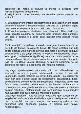 problema de modo a sacudir a mente e produzir uma
reestruturação do pensamento.
A seguir estão duas maneiras de escolher aleatoriamente um
estímulo:
1. Estabelecer um critério predeterminado para escolher um objeto
do meio ambiente: o segundo objeto azul que vir, o primeiro objeto
que perceber ao passar por um certo ponto da rua, etc.
2. Encontrar palavras aleatórias num dicionário. Usar dados ou
outro gerador aleatório de números para produzir dois números,
um para a página e o outro para localizar uma palavra nessa
página.
Então o objeto, ou palavra, é usado para gerar idéias durante um
período de tempo, geralmente breve. De Bono enfatiza que não
existe apenas uma maneira correta para usar o estímulo; qualquer
coisa relativa a ele (propriedades funcionais, características físicas,
seu oposto, variações ortográficas) pode ser usada para fazer as
coisas andarem. Aqui está um exemplo de uma sessão, tirado do
livro de De Bono, Lateral Thinking. A palavra escolhida de um
dicionário foi "laço", e o problema era "falta de moradia".
Laço-laço apertado-execução-quais são as dificuldades na
execução de um programa habitacional - o que é que está
impedindo, capital, trabalho ou terra? Laço aperta - as coisas vão
ficar pior com o atual índice de crescimento populacional. Laço-
corda-sistema de construção em suspensão - casas tipo tenda mas
feitas com material permanente - facilmente embaladas e
montadas - ou em grande escala com diversas casas suspensas
de uma estrutura - material muito leve seria possível se as paredes
não tivessem que sustentar a si mesmas e ao teto.
Laço-laço ajustável - que tal casas ajustáveis que pudessem ser
ampliadas conforme a necessidade - apenas estique as paredes -
não há sentido em se começar com casas grandes - mas
condições para expansão gradual à medida que houver
necessidade...
 