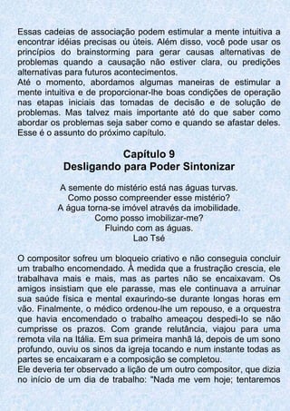 Essas cadeias de associação podem estimular a mente intuitiva a
encontrar idéias precisas ou úteis. Além disso, você pode usar os
princípios do brainstorming para gerar causas alternativas de
problemas quando a causação não estiver clara, ou predições
alternativas para futuros acontecimentos.
Até o momento, abordamos algumas maneiras de estimular a
mente intuitiva e de proporcionar-lhe boas condições de operação
nas etapas iniciais das tomadas de decisão e de solução de
problemas. Mas talvez mais importante até do que saber como
abordar os problemas seja saber como e quando se afastar deles.
Esse é o assunto do próximo capítulo.
Capítulo 9
Desligando para Poder Sintonizar
A semente do mistério está nas águas turvas.
Como posso compreender esse mistério?
A água torna-se imóvel através da imobilidade.
Como posso imobilizar-me?
Fluindo com as águas.
Lao Tsé
O compositor sofreu um bloqueio criativo e não conseguia concluir
um trabalho encomendado. À medida que a frustração crescia, ele
trabalhava mais e mais, mas as partes não se encaixavam. Os
amigos insistiam que ele parasse, mas ele continuava a arruinar
sua saúde física e mental exaurindo-se durante longas horas em
vão. Finalmente, o médico ordenou-lhe um repouso, e a orquestra
que havia encomendado o trabalho ameaçou despedi-Io se não
cumprisse os prazos. Com grande relutância, viajou para uma
remota vila na Itália. Em sua primeira manhã lá, depois de um sono
profundo, ouviu os sinos da igreja tocando e num instante todas as
partes se encaixaram e a composição se completou.
Ele deveria ter observado a lição de um outro compositor, que dizia
no início de um dia de trabalho: "Nada me vem hoje; tentaremos
 