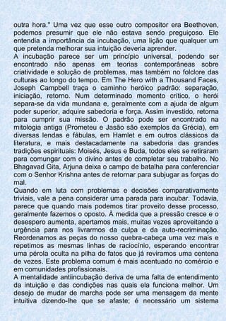 outra hora." Uma vez que esse outro compositor era Beethoven,
podemos presumir que ele não estava sendo preguiçoso. Ele
entendia a importância da incubação, uma lição que qualquer um
que pretenda melhorar sua intuição deveria aprender.
A incubação parece ser um princípio universal, podendo ser
encontrado não apenas em teorias contemporâneas sobre
criatividade e solução de problemas, mas também no folclore das
culturas ao longo do tempo. Em The Hero with a Thousand Faces,
Joseph Campbell traça o caminho heróico padrão: separação,
iniciação, retorno. Num determinado momento crítico, o herói
separa-se da vida mundana e, geralmente com a ajuda de algum
poder superior, adquire sabedoria e força. Assim investido, retorna
para cumprir sua missão. O padrão pode ser encontrado na
mitologia antiga (Prometeu e Jasão são exemplos da Grécia), em
diversas lendas e fábulas, em Hamlet e em outros clássicos da
literatura, e mais destacadamente na sabedoria das grandes
tradições espirituais: Moisés, Jesus e Buda, todos eles se retiraram
para comungar com o divino antes de completar seu trabalho. No
Bhagavad Gita, Arjuna deixa o campo de batalha para conferenciar
com o Senhor Krishna antes de retornar para subjugar as forças do
mal.
Quando em luta com problemas e decisões comparativamente
triviais, vale a pena considerar uma parada para incubar. Todavia,
parece que quando mais podemos tirar proveito desse processo,
geralmente fazemos o oposto. À medida que a pressão cresce e o
desespero aumenta, apertamos mais, muitas vezes aproveitando a
urgência para nos livrarmos da culpa e da auto-recriminação.
Reordenamos as peças do nosso quebra-cabeça uma vez mais e
repetimos as mesmas linhas de raciocínio, esperando encontrar
uma pérola oculta na pilha de fatos que já reviramos uma centena
de vezes. Este problema comum é mais acentuado no comércio e
em comunidades profissionais.
A mentalidade antiincubação deriva de uma falta de entendimento
da intuição e das condições nas quais ela funciona melhor. Um
desejo de mudar de marcha pode ser uma mensagem da mente
intuitiva dizendo-lhe que se afaste; é necessário um sistema
 