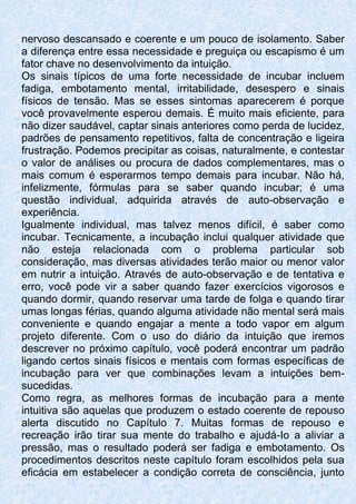 nervoso descansado e coerente e um pouco de isolamento. Saber
a diferença entre essa necessidade e preguiça ou escapismo é um
fator chave no desenvolvimento da intuição.
Os sinais típicos de uma forte necessidade de incubar incluem
fadiga, embotamento mental, irritabilidade, desespero e sinais
físicos de tensão. Mas se esses sintomas aparecerem é porque
você provavelmente esperou demais. É muito mais eficiente, para
não dizer saudável, captar sinais anteriores como perda de lucidez,
padrões de pensamento repetitivos, falta de concentração e ligeira
frustração. Podemos precipitar as coisas, naturalmente, e contestar
o valor de análises ou procura de dados complementares, mas o
mais comum é esperarmos tempo demais para incubar. Não há,
infelizmente, fórmulas para se saber quando incubar; é uma
questão individual, adquirida através de auto-observação e
experiência.
Igualmente individual, mas talvez menos difícil, é saber como
incubar. Tecnicamente, a incubação inclui qualquer atividade que
não esteja relacionada com o problema particular sob
consideração, mas diversas atividades terão maior ou menor valor
em nutrir a intuição. Através de auto-observação e de tentativa e
erro, você pode vir a saber quando fazer exercícios vigorosos e
quando dormir, quando reservar uma tarde de folga e quando tirar
umas longas férias, quando alguma atividade não mental será mais
conveniente e quando engajar a mente a todo vapor em algum
projeto diferente. Com o uso do diário da intuição que iremos
descrever no próximo capítulo, você poderá encontrar um padrão
ligando certos sinais físicos e mentais com formas específicas de
incubação para ver que combinações levam a intuições bem-
sucedidas.
Como regra, as melhores formas de incubação para a mente
intuitiva são aquelas que produzem o estado coerente de repouso
alerta discutido no Capítulo 7. Muitas formas de repouso e
recreação irão tirar sua mente do trabalho e ajudá-Io a aliviar a
pressão, mas o resultado poderá ser fadiga e embotamento. Os
procedimentos descritos neste capítulo foram escolhidos pela sua
eficácia em estabelecer a condição correta de consciência, junto
 