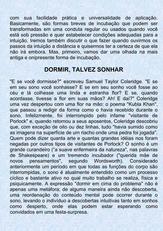 com sua facilidade prática e universalidade de aplicação.
Basicamente, são formas breves de incubação que podem ser
transformadas em uma conduta regular ou usados quando você
está sob pressão e quer estabelecer condições adequadas para a
intuição. Iremos também discutir o que fazer quando ouvirmos os
passos da intuição a distância e quisermos ter a certeza de que ela
não irá embora. Mas, primeiro, vamos dar uma olhada na mais
antiga e onipresente forma de incubação.
DORMIR, TALVEZ SONHAR
"E se você dormisse?" escreveu SamueI Taylor Coleridge. "E se
em seu sono você sonhasse? E se em seu sonho você fosse ao
céu e lá colhesse uma linda e estranha flor? E se, quando
acordasse, tivesse a flor em suas mãos? Ah! E daí?" Coleridge
uma vez despertou com uma flor na mão: o poema "Kubla Khan",
que passou a redigir da forma como o havia recebido durante o
sono. Infelizmente, foi interrompido pelo infame ''visitante de
Porlock" e, quando retomou a seus aposentos, Coleridge descobriu
que, com exceção de oito ou dez linhas, tudo "havia sumido como
as imagens na superfície de um riacho onde uma pedra foi jogada".
Quem pode dizer quanta arte e quantas grandes idéias nos foram
negadas por outros tipos de visitantes de Porlock? O sonho é um
grande curandeiro (“a suave enfermeira da natureza", nas palavras
de Shakespeare) e um tremendo incubador ("querida mãe de
novos pensamentos", segundo Wordsworth). Considerado
anteriormente um período em que todas as funções do corpo são
interrompidas, o sono é atualmente entendido como um processo
cíclico e bastante ativo no qual muito trabalho se realiza, física e
psiquicamente. A expressão "dormir em cima do problema" não é
apenas uma metáfora; de alguma maneira ainda não descoberta,
uma reordenação do conteúdo mental pode ocorrer durante o
sono, levando o indivíduo a descobertas intuitivas tanto em sonhos
como desperto, onde elas podem estar esperando como
convidados em uma festa-surpresa.
 