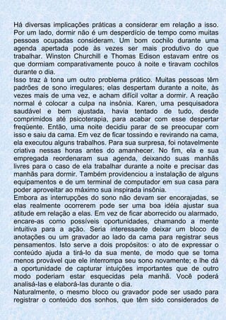 Há diversas implicações práticas a considerar em relação a isso.
Por um lado, dormir não é um desperdício de tempo como muitas
pessoas ocupadas consideram. Um bom cochilo durante uma
agenda apertada pode às vezes ser mais produtivo do que
trabalhar. Winston Churchill e Thomas Edison estavam entre os
que dormiam comparativamente pouco à noite e tiravam cochilos
durante o dia.
Isso traz à tona um outro problema prático. Muitas pessoas têm
padrões de sono irregulares; elas despertam durante a noite, às
vezes mais de uma vez, e acham difícil voltar a dormir. A reação
normal é colocar a culpa na insônia. Karen, uma pesquisadora
saudável e bem ajustada, havia tentado de tudo, desde
comprimidos até psicoterapia, para acabar com esse despertar
freqüente. Então, uma noite decidiu parar de se preocupar com
isso e saiu da cama. Em vez de ficar tossindo e revirando na cama,
ela executou alguns trabalhos. Para sua surpresa, foi notavelmente
criativa nessas horas antes do amanhecer. No fim, ela e sua
empregada reordenaram sua agenda, deixando suas manhãs
livres para o caso de ela trabalhar durante a noite e precisar das
manhãs para dormir. Também providenciou a instalação de alguns
equipamentos e de um terminal de computador em sua casa para
poder aproveitar ao máximo sua inspirada insônia.
Embora as interrupções do sono não devam ser encorajadas, se
elas realmente ocorrerem pode ser uma boa idéia ajustar sua
atitude em relação a elas. Em vez de ficar aborrecido ou alarmado,
encare-as como possíveis oportunidades, chamando a mente
intuitiva para a ação. Seria interessante deixar um bloco de
anotações ou um gravador ao lado da cama para registrar seus
pensamentos. Isto serve a dois propósitos: o ato de expressar o
conteúdo ajuda a tirá-Io da sua mente, de modo que se toma
menos provável que ele interrompa seu sono novamente; e lhe dá
a oportunidade de capturar intuições importantes que de outro
modo poderiam estar esquecidas pela manhã. Você poderá
analisá-Ias e elaborá-Ias durante o dia.
Naturalmente, o mesmo bloco ou gravador pode ser usado para
registrar o conteúdo dos sonhos, que têm sido considerados de
 