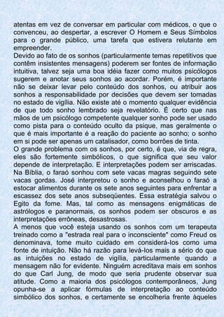atentas em vez de conversar em particular com médicos, o que o
convenceu, ao despertar, a escrever O Homem e Seus Símbolos
para o grande público, uma tarefa que estivera relutante em
empreender.
Devido ao fato de os sonhos (particularmente temas repetitivos que
contêm insistentes mensagens) poderem ser fontes de informação
intuitiva, talvez seja uma boa idéia fazer como muitos psicólogos
sugerem e anotar seus sonhos ao acordar. Porém, é importante
não se deixar levar pelo conteúdo dos sonhos, ou atribuir aos
sonhos a responsabilidade por decisões que devem ser tomadas
no estado de vigília. Não existe até o momento qualquer evidência
de que todo sonho lembrado seja revelatório. É certo que nas
mãos de um psicólogo competente qualquer sonho pode ser usado
como pista para o conteúdo oculto da psique, mas geralmente o
que é mais importante é a reação do paciente ao sonho; o sonho
em si pode ser apenas um catalisador, como borrões de tinta.
O grande problema com os sonhos, por certo, é que, via de regra,
eles são fortemente simbólicos, o que significa que seu valor
depende de interpretação. E interpretações podem ser arriscadas.
Na Bíblia, o faraó sonhou com sete vacas magras seguindo sete
vacas gordas. José interpretou o sonho e aconselhou o faraó a
estocar alimentos durante os sete anos seguintes para enfrentar a
escassez dos sete anos subseqüentes. Essa estratégia salvou o
Egito da fome. Mas, tal como as mensagens enigmáticas de
astrólogos e paranormais, os sonhos podem ser obscuros e as
interpretações errôneas, desastrosas.
A menos que você esteja usando os sonhos com um terapeuta
treinado como a "estrada real para o inconsciente" como Freud os
denominava, tome muito cuidado em considerá-Ios como uma
fonte de intuição. Não há razão para levá-Ios mais a sério do que
as intuições no estado de vigília, particularmente quando a
mensagem não for evidente. Ninguém acreditava mais em sonhos
do que Carl Jung, de modo que seria prudente observar sua
atitude. Como a maioria dos psicólogos contemporâneos, Jung
opunha-se a aplicar fórmulas de interpretação ao conteúdo
simbólico dos sonhos, e certamente se encolheria frente àqueles
 