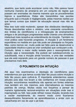 aleatório, que tanto pode acontecer como não. Não parece haver
nenhuma maneira de arranjá-Ia em um conjunto de regras que
possam ser ensinadas da mesma maneira que os procedimentos
lógicos e quantitativos. Estes são transmitidos nas escolas
enquanto que a intuição é negligenciada, pelas mesmas razões por
que temos cursos que tratam de educação sexual mas não de
amor.
Mas isso tudo está mudando, apesar dos obstáculos ideológicos.
Novas descobertas sobre o cérebro, uma crescente consciência
dos limites do cientificismo e a introspecção de ensinamentos
antigos e de psicólogos progressistas estão criando uma atmosfera
intelectual mais receptiva ao entendimento da intuição. Também no
nível prático está havendo progresso. A intuição é um fenômeno
espontâneo na medida em que não pode ser planejada ou forçada.
Mas, como iremos ver, muito pode ser feito para se desenvolver a
capacidade intuitiva e para se criar condições que conduzam a ela.
Contudo, talvez a maior razão isolada para o ressurgimento da
intuição seja a necessidade. Ela poderá ser subdesenvolvida ou
subutilizada, mas a intuição ainda funciona, e uma das verdades
que ela está soprando para um grande número de pessoas é que
precisamos mais dela.
O POLIMENTO DA INTUIÇÃO
Até aqui nós examinamos a ideologia do cientificismo para
entendermos por que temos ouvido falar tão pouco sobre intuição e
feito tão pouco para cultivá-Ia. É importante entendermos essas
atitudes pois elas nos levam a não confiarmos em nossa própria
intuição; encontramos resistência não apenas em fontes externas
mas também em nós mesmos, pois internalizamos os mesmos
padrões de crença. Muitas vezes nos forçamos a pensar de
maneira rigidamente racional-empírica em situações onde isso é
inapropriado ou fútil. Isso pode refrear nossa intuição, levando-nos
a vacilar mentalmente, do mesmo modo como ficaríamos
desequilibrados fisicamente se aprendêssemos a andar com os
calcanhares em vez de usar o pé todo.
 