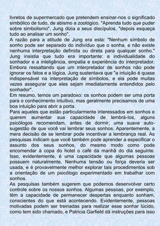 livretos de supermercado que pretendem ensinar-nos o significado
simbólico de tudo, de abismo a zoológico. "Aprenda tudo que puder
sobre simbolismo", Jung dizia a seus discípulos, "depois esqueça
tudo ao analisar um sonho".
A razão para a atitude de Jung era esta: "Nenhum símbolo de
sonho pode ser separado do indivíduo que o sonha, e não existe
nenhuma interpretação definida ou direta para qualquer sonho."
Jung insistia que tudo era importante: a individualidade do
sonhador e a inteligência, empatia e experiência do interpretador.
Embora ressaltando que um interpretador de sonhos não pode
ignorar os fatos e a lógica, Jung sustentava que "a intuição é quase
indispensável na interpretação de símbolos, e ela pode muitas
vezes assegurar que eles sejam imediatamente entendidos pelo
sonhador".
Em resumo, temos um paradoxo: os sonhos podem ser uma porta
para o conhecimento intuitivo, mas geralmente precisamos de uma
boa intuição para abrir a porta.
Para aqueles que estão particularmente interessados em sonhos e
querem aumentar sua capacidade de lembrá-Ios, alguns
psicólogos recomendam, antes de dormir, uma suave auto-
sugestão de que você vai lembrar seus sonhos. Aparentemente, a
mera decisão de se lembrar pode incentivar a lembrança real. As
pesquisas indicam que você também pode aprender a especificar o
assunto dos seus sonhos, do mesmo modo como pode
encomendar à copa do hotel o café da manhã do dia seguinte.
Isso, evidentemente, é uma capacidade que algumas pessoas
possuem naturalmente. Nenhuma tensão ou força deveria ser
usada, e é provavelmente melhor explorar tais procedimentos sob
a orientação de um psicólogo experimentado em trabalhar com
sonhos.
As pesquisas também sugerem que podemos desenvolver certo
controle sobre os nossos sonhos. Algumas pessoas, por exemplo,
têm a capacidade de permanecer despertas enquanto sonham,
conscientes do que está acontecendo. Evidentemente, pessoas
motivadas podem ser treinadas para realizar esse sonhar lúcido,
como tem sido chamado, e Patricia Garfield dá instruções para isso
 