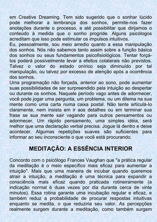em Creative Dreaming. Tem sido sugerido que o sonhar lúcido
pode melhorar a lembrança dos sonhos, permite-nos fazer
anotações durante o processo, e até possibilitar que dirijamos o
conteúdo à medida que o sonho progride. Alguns psicólogos
acreditam que isso pode estimular os impulsos intuitivos.
Eu, pessoalmente, sou meio arredio quanto a essa manipulação
dos sonhos. Nós não sabemos tanto assim sobre a função básica
dos sonhos ou seus fundamentos psicofisiológicos. Tentar forçá-
Ios poderá possivelmente levar a efeitos colaterais não previstos.
Talvez o valor do estado onírico seja diminuído por tal
manipulação, ou talvez por excesso de atenção após a ocorrência
dos sonhos.
Uma programação não forçada, anterior ao sono, pode aumentar
suas possibilidades de ser surpreendido pela intuição ao despertar
ou durante os sonhos. Naquele período vago antes de adormecer,
você pode jogar uma pergunta, um problema, ou um dilema na sua
mente como uma carta numa caixa postal. Não tente articulá-Io
claramente, nem insista em ir aos detalhes ou em terminar sua
frase se sua mente sair vagando para outros pensamentos ou
adormecer. Um rápido pensamento, uma simples idéia, será
melhor que uma declaração verbal precisa. Jogue lá dentro e deixe
acontecer. Algumas repetições suaves são suficientes para
informar ao seu inconsciente o que você está procurando.
MEDITAÇÃO: A ESSÊNCIA INTERIOR
Concordo com o psicólogo Frances Vaughan que "a prática regular
da meditação é o meio específico mais eficaz para aumentar a
intuição". Mais que uma maneira de incubar quando queremos
atrair a intuição, a meditação é uma técnica para expandir a
consciência mais eficaz quando praticada rotineiramente (a
indicação normal é duas vezes por dia durante cerca de vinte
minutos). Essa rotina garante uma incubação regular e eficaz, e
também reduz a probabilidade de procurar respostas intuitivas
enquanto se medita, o que reduziria seu valor. As percepções
realmente surgem durante a meditação, como também surgem
 