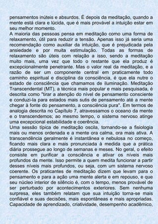pensamentos inúteis e absurdos. É depois da meditação, quando a
mente está clara e lúcida, que é mais provável a intuição estar em
seu melhor momento.
A maioria das pessoas pensa em meditação como uma forma de
relaxamento, útil para reduzir a tensão. Apenas isso já seria uma
recomendação como auxiliar da intuição, que é prejudicada pela
ansiedade e por muita estimulação. Todas as formas de
relaxamento são úteis com relação a isso, sendo a meditação
muito mais, uma vez que todo o restante que ela produz é
excepcionalmente penetrante. Mas o valor real da meditação, e a
razão de ser um componente central em praticamente todo
caminho espiritual e disciplina da consciência, é que ela nutre o
estado de consciência que chamamos de iluminação. Meditação
Transcendental (MT), a técnica mais popular e mais pesquisada, é
descrita como "tirar a atenção do nível de pensamento consciente
e conduzi-Ia para estados mais sutis de pensamento até a mente
chegar à fonte do pensamento, a consciência pura". Em termos de
analogia descrita no Capítulo 7, atravessamos o oceano da mente
e o transcendemos; ao mesmo tempo, o sistema nervoso atinge
uma excepcional estabilidade e coerência.
Uma sessão típica de meditação oscila, tornando-se a fisiologia
mais ou menos ordenada e a mente ora calma, ora mais ativa. A
transcendência geralmente é instantânea e nebulosa no começo,
ficando mais clara e mais pronunciada à medida que a prática
diária prossegue ao longo de semanas e meses. No geral, o efeito
consiste em purificar a consciência e ativar os níveis mais
profundos da mente. Isso permite a quem medita funcionar a partir
desses níveis mais profundos, ou seja, com um sistema nervoso
coerente. Os praticantes de meditação dizem que levam para o
pensamento e para a ação uma mente alerta e em repouso, e que
seu núcleo interior de silêncio é, com o tempo, menos provável de
ser perturbado por acontecimentos exteriores. Sem nenhuma
surpresa, eles também relatam que sua intuição torna-se mais
confiável e suas decisões, mais espontâneas e mais apropriadas.
Capacidade de aprendizado, criatividade, desempenho acadêmico,
 