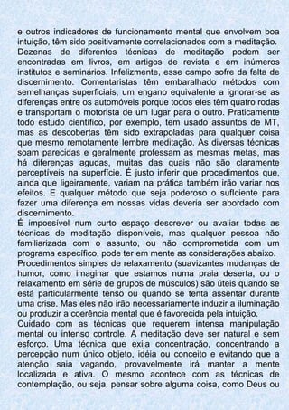 e outros indicadores de funcionamento mental que envolvem boa
intuição, têm sido positivamente correlacionados com a meditação.
Dezenas de diferentes técnicas de meditação podem ser
encontradas em livros, em artigos de revista e em inúmeros
institutos e seminários. Infelizmente, esse campo sofre da falta de
discernimento. Comentaristas têm embaralhado métodos com
semelhanças superficiais, um engano equivalente a ignorar-se as
diferenças entre os automóveis porque todos eles têm quatro rodas
e transportam o motorista de um lugar para o outro. Praticamente
todo estudo científico, por exemplo, tem usado assuntos de MT,
mas as descobertas têm sido extrapoladas para qualquer coisa
que mesmo remotamente lembre meditação. As diversas técnicas
soam parecidas e geralmente professam as mesmas metas, mas
há diferenças agudas, muitas das quais não são claramente
perceptíveis na superfície. É justo inferir que procedimentos que,
ainda que ligeiramente, variam na prática também irão variar nos
efeitos. E qualquer método que seja poderoso o sufIciente para
fazer uma diferença em nossas vidas deveria ser abordado com
discernimento.
É impossível num curto espaço descrever ou avaliar todas as
técnicas de meditação disponíveis, mas qualquer pessoa não
familiarizada com o assunto, ou não comprometida com um
programa específico, pode ter em mente as considerações abaixo.
Procedimentos simples de relaxamento (suavizantes mudanças de
humor, como imaginar que estamos numa praia deserta, ou o
relaxamento em série de grupos de músculos) são úteis quando se
está particularmente tenso ou quando se tenta assentar durante
uma crise. Mas eles não irão necessariamente induzir a iluminação
ou produzir a coerência mental que é favorecida pela intuição.
Cuidado com as técnicas que requerem intensa manipulação
mental ou intenso controle. A meditação deve ser natural e sem
esforço. Uma técnica que exija concentração, concentrando a
percepção num único objeto, idéia ou conceito e evitando que a
atenção saia vagando, provavelmente irá manter a mente
localizada e ativa. O mesmo acontece com as técnicas de
contemplação, ou seja, pensar sobre alguma coisa, como Deus ou
 
