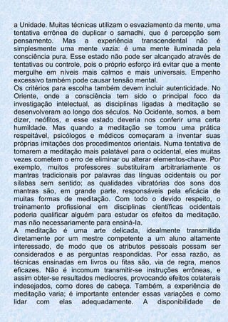 a Unidade. Muitas técnicas utilizam o esvaziamento da mente, uma
tentativa errônea de duplicar o samadhi, que é percepção sem
pensamento. Mas a experiência transcendental não é
simplesmente uma mente vazia: é uma mente iluminada pela
consciência pura. Esse estado não pode ser alcançado através de
tentativas ou controle, pois o próprio esforço irá evitar que a mente
mergulhe em níveis mais calmos e mais universais. Empenho
excessivo também pode causar tensão mental.
Os critérios para escolha também devem incluir autenticidade. No
Oriente, onde a consciência tem sido o principal foco da
investigação intelectual, as disciplinas ligadas à meditação se
desenvolveram ao longo dos séculos. No Ocidente, somos, a bem
dizer, neófitos, e esse estado deveria nos conferir uma certa
humildade. Mas quando a meditação se tomou uma prática
respeitável, psicólogos e médicos começaram a inventar suas
próprias imitações dos procedimentos orientais. Numa tentativa de
tornarem a meditação mais palatável para o ocidental, eles muitas
vezes cometem o erro de eliminar ou alterar elementos-chave. Por
exemplo, muitos professores substituíram arbitrariamente os
mantras tradicionais por palavras das línguas ocidentais ou por
sílabas sem sentido; as qualidades vibratórias dos sons dos
mantras são, em grande parte, responsáveis pela eficácia de
muitas formas de meditação. Com todo o devido respeito, o
treinamento profissional em disciplinas científicas ocidentais
poderia qualificar alguém para estudar os efeitos da meditação,
mas não necessariamente para ensiná-Ia.
A meditação é uma arte delicada, idealmente transmitida
diretamente por um mestre competente a um aluno altamente
interessado, de modo que os atributos pessoais possam ser
considerados e as perguntas respondidas. Por essa razão, as
técnicas ensinadas em livros ou fitas são, via de regra, menos
eficazes. Não é incomum transmitir-se instruções errôneas, e
assim obter-se resultados medíocres, provocando efeitos colaterais
indesejados, como dores de cabeça. Também, a experiência de
meditação varia; é importante entender essas variações e como
lidar com elas adequadamente. A disponibilidade de
 