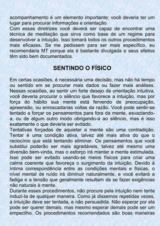 acompanhamento é um elemento importante; você deveria ter um
lugar para procurar informações e orientação.
Com essas diretrizes você deverá ser capaz de encontrar uma
técnica de meditação que sirva como base de um regime para
desenvolver a intuição. Isso tomará todos os outros procedimentos
mais eficazes. Se me pedissem para ser mais específico, eu
recomendaria MT porque ela é bastante divulgada e seus efeitos
têm sido bem documentados.
SENTINDO O FÍSICO
Em certas ocasiões, é necessária uma decisão, mas não há tempo
ou sentido em se procurar mais dados ou fazer mais análises.
Nessas ocasiões, ao sentir um forte desejo de orientação intuitiva,
você deveria procurar o silêncio que favorece a intuição, mas por
força do hábito sua mente está fervendo de preocupação,
apreensão, ou enroscadanas voltas da razão. Você pode sentir-se
tentado a forçar os pensamentos para fora da mente, esvaziando-
a, ou de algum outro modo obrigando-a ao silêncio, mas é isso
exatamente o que deveria ser evitado.
Tentativas forçadas de aquietar a mente são uma contradição.
Tentar é uma condição ativa, talvez até mais ativa do que o
raciocínio que está tentando eliminar. Os pensamentos que você
substitui poderão ser mais agradáveis, talvez até mesmo uma
diversão bem-vinda, mas o esforço irá manter a mente estimulada.
Isso pode ser evitado usando-se meios físicos para criar uma
calma coerente que favoreça o surgimento da intuição. Devido à
íntima correspondência entre as condições mentais e físicas, o
nível mental de ruído irá diminuir naturalmente, e você evitará a
fadiga e a tensão que geralmente resultam de se fazer exigências
não naturais à mente.
Durante esses procedimentos, não procure pela intuição nem tente
induzi-Ia de qualquer maneira. Como já dissemos repetidas vezes,
a intuição deve ser tentada, e não persuadida. Não esperar por ela
pode ser querer demais, mas mesmo esperar demais pode ser um
empecilho. Os procedimentos recomendados são boas maneiras
 