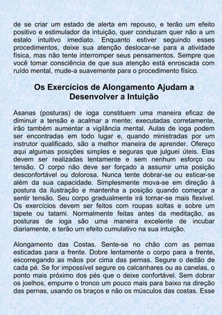 de se criar um estado de alerta em repouso, e terão um efeito
positivo e estimulador da intuição, quer conduzam quer não a um
estalo intuitivo imediato. Enquanto estiver seguindo esses
procedimentos, deixe sua atenção deslocar-se para a atividade
física, mas não tente interromper seus pensamentos. Sempre que
você tomar consciência de que sua atenção está enroscada com
ruído mental, mude-a suavemente para o procedimento físico.
Os Exercícios de Alongamento Ajudam a
Desenvolver a Intuição
Asanas (posturas) de ioga constituem uma maneira eficaz de
diminuir a tensão e acalmar a mente; executadas corretamente,
irão também aumentar a vigilância mental. Aulas de ioga podem
ser encontradas em todo lugar e, quando ministradas por um
instrutor qualificado, são a melhor maneira de aprender. Ofereço
aqui algumas posições simples e seguras que julguei úteis. Elas
devem ser realizadas lentamente e sem nenhum esforço ou
tensão. O corpo não deve ser forçado a assumir uma posição
desconfortável ou dolorosa. Nunca tente dobrar-se ou esticar-se
além da sua capacidade. Simplesmente mova-se em direção à
postura da ilustração e mantenha a posição quando começar a
sentir tensão. Seu corpo gradualmente irá tornar-se mais flexível.
Os exercícios devem ser feitos com roupas soltas e sobre um
tapete ou tatami. Normalmente feitas antes da meditação, as
posturas de ioga são uma maneira excelente de incubar
diariamente, e terão um efeito cumulativo na sua intuição.
Alongamento das Costas. Sente-se no chão com as pernas
esticadas para a frente. Dobre lentamente o corpo para a frente,
escorregando as mãos por cima das pernas. Segure o dedão de
cada pé. Se for impossível segure os calcanhares ou as canelas, o
ponto mais próximo dos pés que o deixe confortável. Sem dobrar
os joelhos, empurre o tronco um pouco mais para baixo na direção
das pernas, usando os braços e não os músculos das costas. Esse
 