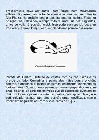 procedimento deve ser suave, sem forçar, nem movimentos
súbitos. Dobre-se para a frente o máximo possível, sem tensão
(ver Fig. 6). Na posição ideal a testa irá tocar os joelhos. Fique na
posição final relaxando o corpo todo durante uns dez segundos,
antes de voltar à posição inicial. Isso pode ser repetido duas ou
três vezes. Com o tempo, vá aumentando aos poucos a duração.
Parada de Ombro. Deite-se de costas com os pés juntos e os
braços do lado. Comprima a palma das mãos contra o chão,
contraia o abdômen e levante as pernas lentamente, mantendo os
joelhos retos. Quando suas pernas estiverem perpendiculares ao
chão, balance-as para trás de modo que os quadris se levantem do
chão. Coloque a palma da mão nas costas para apoio. Devagar e
com cuidado, estique para uma posição ereta modificada, com o
tronco em ângulo de 45° com o solo, como na Fig. 7.
 