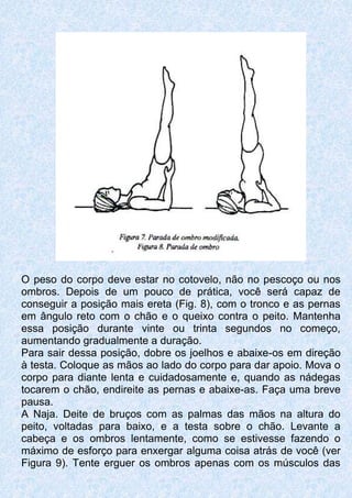 O peso do corpo deve estar no cotovelo, não no pescoço ou nos
ombros. Depois de um pouco de prática, você será capaz de
conseguir a posição mais ereta (Fig. 8), com o tronco e as pernas
em ângulo reto com o chão e o queixo contra o peito. Mantenha
essa posição durante vinte ou trinta segundos no começo,
aumentando gradualmente a duração.
Para sair dessa posição, dobre os joelhos e abaixe-os em direção
à testa. Coloque as mãos ao lado do corpo para dar apoio. Mova o
corpo para diante lenta e cuidadosamente e, quando as nádegas
tocarem o chão, endireite as pernas e abaixe-as. Faça uma breve
pausa.
A Naja. Deite de bruços com as palmas das mãos na altura do
peito, voltadas para baixo, e a testa sobre o chão. Levante a
cabeça e os ombros lentamente, como se estivesse fazendo o
máximo de esforço para enxergar alguma coisa atrás de você (ver
Figura 9). Tente erguer os ombros apenas com os músculos das
 