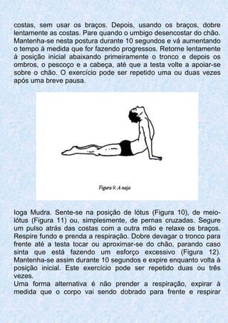 costas, sem usar os braços. Depois, usando os braços, dobre
lentamente as costas. Pare quando o umbigo desencostar do chão.
Mantenha-se nesta postura durante 10 segundos e vá aumentando
o tempo à medida que for fazendo progressos. Retorne lentamente
à posição inicial abaixando primeiramente o tronco e depois os
ombros, o pescoço e a cabeça, até que a testa volte a apoiar-se
sobre o chão. O exercício pode ser repetido uma ou duas vezes
após uma breve pausa.
Ioga Mudra. Sente-se na posição de lótus (Figura 10), de meio-
lótus (Figura 11) ou, simplesmente, de pernas cruzadas. Segure
um pulso atrás das costas com a outra mão e relaxe os braços.
Respire fundo e prenda a respiração. Dobre devagar o tronco para
frente até a testa tocar ou aproximar-se do chão, parando caso
sinta que está fazendo um esforço excessivo (Figura 12).
Mantenha-se assim durante 10 segundos e expire enquanto volta à
posição inicial. Este exercício pode ser repetido duas ou três
vezes.
Uma forma alternativa é não prender a respiração, expirar à
medida que o corpo vai sendo dobrado para frente e respirar
 