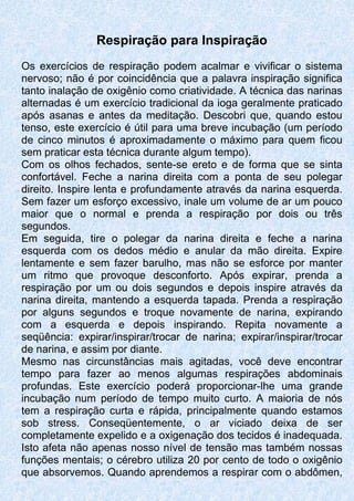 Respiração para Inspiração
Os exercícios de respiração podem acalmar e vivificar o sistema
nervoso; não é por coincidência que a palavra inspiração significa
tanto inalação de oxigênio como criatividade. A técnica das narinas
alternadas é um exercício tradicional da ioga geralmente praticado
após asanas e antes da meditação. Descobri que, quando estou
tenso, este exercício é útil para uma breve incubação (um período
de cinco minutos é aproximadamente o máximo para quem ficou
sem praticar esta técnica durante algum tempo).
Com os olhos fechados, sente-se ereto e de forma que se sinta
confortável. Feche a narina direita com a ponta de seu polegar
direito. Inspire lenta e profundamente através da narina esquerda.
Sem fazer um esforço excessivo, inale um volume de ar um pouco
maior que o normal e prenda a respiração por dois ou três
segundos.
Em seguida, tire o polegar da narina direita e feche a narina
esquerda com os dedos médio e anular da mão direita. Expire
lentamente e sem fazer barulho, mas não se esforce por manter
um ritmo que provoque desconforto. Após expirar, prenda a
respiração por um ou dois segundos e depois inspire através da
narina direita, mantendo a esquerda tapada. Prenda a respiração
por alguns segundos e troque novamente de narina, expirando
com a esquerda e depois inspirando. Repita novamente a
seqüência: expirar/inspirar/trocar de narina; expirar/inspirar/trocar
de narina, e assim por diante.
Mesmo nas circunstâncias mais agitadas, você deve encontrar
tempo para fazer ao menos algumas respirações abdominais
profundas. Este exercício poderá proporcionar-lhe uma grande
incubação num período de tempo muito curto. A maioria de nós
tem a respiração curta e rápida, principalmente quando estamos
sob stress. Conseqüentemente, o ar viciado deixa de ser
completamente expelido e a oxigenação dos tecidos é inadequada.
Isto afeta não apenas nosso nível de tensão mas também nossas
funções mentais; o cérebro utiliza 20 por cento de todo o oxigênio
que absorvemos. Quando aprendemos a respirar com o abdômen,
 