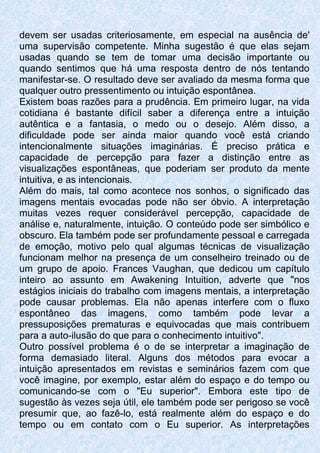 devem ser usadas criteriosamente, em especial na ausência de'
uma supervisão competente. Minha sugestão é que elas sejam
usadas quando se tem de tomar uma decisão importante ou
quando sentimos que há uma resposta dentro de nós tentando
manifestar-se. O resultado deve ser avaliado da mesma forma que
qualquer outro pressentimento ou intuição espontânea.
Existem boas razões para a prudência. Em primeiro lugar, na vida
cotidiana é bastante difícil saber a diferença entre a intuição
autêntica e a fantasia, o medo ou o desejo. Além disso, a
dificuldade pode ser ainda maior quando você está criando
intencionalmente situações imaginárias. É preciso prática e
capacidade de percepção para fazer a distinção entre as
visualizações espontâneas, que poderiam ser produto da mente
intuitiva, e as intencionais.
Além do mais, tal como acontece nos sonhos, o significado das
imagens mentais evocadas pode não ser óbvio. A interpretação
muitas vezes requer considerável percepção, capacidade de
análise e, naturalmente, intuição. O conteúdo pode ser simbólico e
obscuro. Ela também pode ser profundamente pessoal e carregada
de emoção, motivo pelo qual algumas técnicas de visualização
funcionam melhor na presença de um conselheiro treinado ou de
um grupo de apoio. Frances Vaughan, que dedicou um capítulo
inteiro ao assunto em Awakening Intuition, adverte que "nos
estágios iniciais do trabalho com imagens mentais, a interpretação
pode causar problemas. Ela não apenas interfere com o fluxo
espontâneo das imagens, como também pode levar a
pressuposições prematuras e equivocadas que mais contribuem
para a auto-ilusão do que para o conhecimento intuitivo".
Outro possível problema é o de se interpretar a imaginação de
forma demasiado literal. Alguns dos métodos para evocar a
intuição apresentados em revistas e seminários fazem com que
você imagine, por exemplo, estar além do espaço e do tempo ou
comunicando-se com o "Eu superior". Embora este tipo de
sugestão às vezes seja útil, ele também pode ser perigoso se você
presumir que, ao fazê-lo, está realmente além do espaço e do
tempo ou em contato com o Eu superior. As interpretações
 