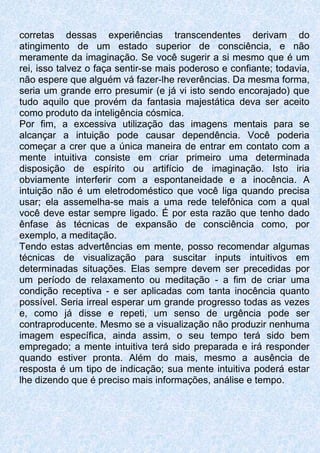corretas dessas experiências transcendentes derivam do
atingimento de um estado superior de consciência, e não
meramente da imaginação. Se você sugerir a si mesmo que é um
rei, isso talvez o faça sentir-se mais poderoso e confiante; todavia,
não espere que alguém vá fazer-lhe reverências. Da mesma forma,
seria um grande erro presumir (e já vi isto sendo encorajado) que
tudo aquilo que provém da fantasia majestática deva ser aceito
como produto da inteligência cósmica.
Por fim, a excessiva utilização das imagens mentais para se
alcançar a intuição pode causar dependência. Você poderia
começar a crer que a única maneira de entrar em contato com a
mente intuitiva consiste em criar primeiro uma determinada
disposição de espírito ou artifício de imaginação. Isto iria
obviamente interferir com a espontaneidade e a inocência. A
intuição não é um eletrodoméstico que você liga quando precisa
usar; ela assemelha-se mais a uma rede telefônica com a qual
você deve estar sempre ligado. É por esta razão que tenho dado
ênfase às técnicas de expansão de consciência como, por
exemplo, a meditação.
Tendo estas advertências em mente, posso recomendar algumas
técnicas de visualização para suscitar inputs intuitivos em
determinadas situações. Elas sempre devem ser precedidas por
um período de relaxamento ou meditação - a fim de criar uma
condição receptiva - e ser aplicadas com tanta inocência quanto
possível. Seria irreal esperar um grande progresso todas as vezes
e, como já disse e repeti, um senso de urgência pode ser
contraproducente. Mesmo se a visualização não produzir nenhuma
imagem específica, ainda assim, o seu tempo terá sido bem
empregado; a mente intuitiva terá sido preparada e irá responder
quando estiver pronta. Além do mais, mesmo a ausência de
resposta é um tipo de indicação; sua mente intuitiva poderá estar
lhe dizendo que é preciso mais informações, análise e tempo.
 