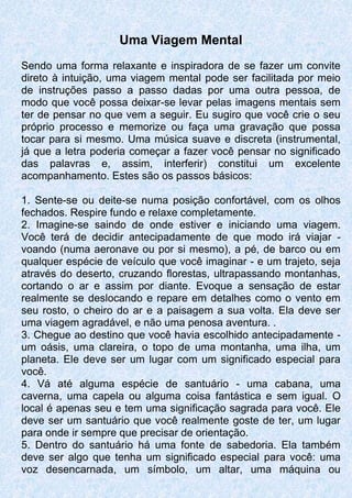 Uma Viagem Mental
Sendo uma forma relaxante e inspiradora de se fazer um convite
direto à intuição, uma viagem mental pode ser facilitada por meio
de instruções passo a passo dadas por uma outra pessoa, de
modo que você possa deixar-se levar pelas imagens mentais sem
ter de pensar no que vem a seguir. Eu sugiro que você crie o seu
próprio processo e memorize ou faça uma gravação que possa
tocar para si mesmo. Uma música suave e discreta (instrumental,
já que a letra poderia começar a fazer você pensar no significado
das palavras e, assim, interferir) constitui um excelente
acompanhamento. Estes são os passos básicos:
1. Sente-se ou deite-se numa posição confortável, com os olhos
fechados. Respire fundo e relaxe completamente.
2. Imagine-se saindo de onde estiver e iniciando uma viagem.
Você terá de decidir antecipadamente de que modo irá viajar -
voando (numa aeronave ou por si mesmo), a pé, de barco ou em
qualquer espécie de veículo que você imaginar - e um trajeto, seja
através do deserto, cruzando florestas, ultrapassando montanhas,
cortando o ar e assim por diante. Evoque a sensação de estar
realmente se deslocando e repare em detalhes como o vento em
seu rosto, o cheiro do ar e a paisagem a sua volta. Ela deve ser
uma viagem agradável, e não uma penosa aventura. .
3. Chegue ao destino que você havia escolhido antecipadamente -
um oásis, uma clareira, o topo de uma montanha, uma ilha, um
planeta. Ele deve ser um lugar com um significado especial para
você.
4. Vá até alguma espécie de santuário - uma cabana, uma
caverna, uma capela ou alguma coisa fantástica e sem igual. O
local é apenas seu e tem uma significação sagrada para você. Ele
deve ser um santuário que você realmente goste de ter, um lugar
para onde ir sempre que precisar de orientação.
5. Dentro do santuário há uma fonte de sabedoria. Ela também
deve ser algo que tenha um significado especial para você: uma
voz desencarnada, um símbolo, um altar, uma máquina ou
 