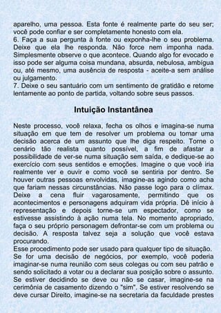 aparelho, uma pessoa. Esta fonte é realmente parte do seu ser;
você pode confiar e ser completamente honesto com ela.
6. Faça a sua pergunta à fonte ou exponha-lhe o seu problema.
Deixe que ela lhe responda. Não force nem imponha nada.
Simplesmente observe o que acontece. Quando algo for evocado e
isso pode ser alguma coisa mundana, absurda, nebulosa, ambígua
ou, até mesmo, uma ausência de resposta - aceite-a sem análise
ou julgamento.
7. Deixe o seu santuário com um sentimento de gratidão e retome
lentamente ao ponto de partida, voltando sobre seus passos.
Intuição Instantânea
Neste processo, você relaxa, fecha os olhos e imagina-se numa
situação em que tem de resolver um problema ou tomar uma
decisão acerca de um assunto que lhe diga respeito. Torne o
cenário tão realista quanto possível, a fim de afastar a
possibilidade de ver-se numa situação sem saída, e dedique-se ao
exercício com seus sentidos e emoções. Imagine o que você iria
realmente ver e ouvir e como você se sentiria por dentro. Se
houver outras pessoas envolvidas, imagine-as agindo como acha
que fariam nessas circunstâncias. Não passe logo para o clímax.
Deixe a cena fluir vagarosamente, permitindo que os
acontecimentos e personagens adquiram vida própria. Dê início à
representação e depois torne-se um espectador, como se
estivesse assistindo à ação numa tela. No momento apropriado,
faça o seu próprio personagem defrontar-se com um problema ou
decisão. A resposta talvez seja a solução que você estava
procurando.
Esse procedimento pode ser usado para qualquer tipo de situação.
Se for uma decisão de negócios, por exemplo, você poderia
imaginar-se numa reunião com seus colegas ou com seu patrão e
sendo solicitado a votar ou a declarar sua posição sobre o assunto.
Se estiver decidindo se deve ou não se casar, imagine-se na
cerimônia de casamento dizendo o "sim". Se estiver resolvendo se
deve cursar Direito, imagine-se na secretaria da faculdade prestes
 