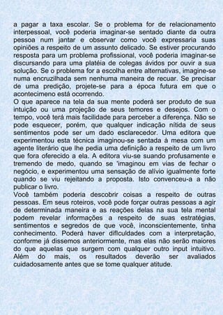 a pagar a taxa escolar. Se o problema for de relacionamento
interpessoal, você poderia imaginar-se sentado diante da outra
pessoa num jantar e observar como você expressaria suas
opiniões a respeito de um assunto delicado. Se estiver procurando
resposta para um problema profissional, você poderia imaginar-se
discursando para uma platéia de colegas ávidos por ouvir a sua
solução. Se o problema for a escolha entre alternativas, imagine-se
numa encruzilhada sem nenhuma maneira de recuar. Se precisar
de uma predição, projete-se para a época futura em que o
acontecimeno está ocorrendo.
O que aparece na tela da sua mente poderá ser produto de sua
intuição ou uma projeção de seus temores e desejos. Com o
tempo, você terá mais facilidade para perceber a diferença. Não se
pode esquecer, porém, que qualquer indicação nítida de seus
sentimentos pode ser um dado esclarecedor. Uma editora que
experimentou esta técnica imaginou-se sentada à mesa com um
agente literário que lhe pedia uma definição a respeito de um livro
que fora oferecido a ela. A editora viu-se suando profusamente e
tremendo de medo, quando se 'imaginou em vias de fechar o
negócio, e experimentou uma sensação de alívio igualmente forte
quando se viu rejeitando a proposta. Isto convenceu-a a não
publicar o livro.
Você também poderia descobrir coisas a respeito de outras
pessoas. Em seus roteiros, você pode forçar outras pessoas a agir
de determinada maneira e as reações delas na sua tela mental
podem revelar informações a respeito de suas estratégias,
sentimentos e segredos de que você, inconscientemente, tinha
conhecimento. Poderá haver difIculdades com a interpretação,
conforme já dissemos anteriormente, mas elas não serão maiores
do que aquelas que surgem com qualquer outro input intuitivo.
Além do mais, os resultados deverão ser avaliados
cuidadosamente antes que se tome qualquer atitude.
 