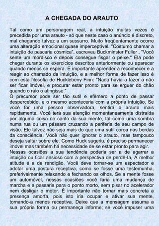 A CHEGADA DO ARAUTO
Tal como um personagem real, a intuição muitas vezes é
precedida por uma arauto - só que neste caso o anúncio é discreto,
mal chegando talvez a um sussurro. Muito freqüentemente ocorre
uma alteração emocional quase imperceptível. "Costumo chamar a
intuição de pescaria cósmica", escreveu Buckminster Fuller . "Você
sente um mordisco e depois consegue fisgar o peixe." Ela pode
chegar durante os exercícios descritos anteriormente ou aparecer
quando menos se espera. É importante aprender a reconhecer e a
reagir ao chamado da intuição, e a melhor forma de fazer isso é
com esta filosofia de Hucklebeny Finn: "Nada havia a fazer a não
ser ficar imóvel, e procurar estar pronto para se erguer do chão
quando o raio o atingisse."
O precursor pode ser tão sutil e efêmero a ponto de passar
despercebido, e o mesmo aconteceria com a própria intuição. Se
você for uma pessoa observadora, sentirá o arauto mais
rapidamente. Você terá sua atenção momentaneamente distraída
por alguma coisa no canto da sua mente, tal como uma sombra
numa rua ou um pássaro cruzando a periferia de seu campo de
visão. Ele talvez não seja mais do que uma sutil coroa nas bordas
da consciência. Você não quer ignorar o arauto, mas tampouco
deseja saltar sobre ele. Como Huck sugeriu, é preciso permanecer
imóvel mas também há necessidade de se estar pronto para agir.
Nessas ocasiões a sua tendência poderia ser a de agarrar a
intuição ou ficar ansioso com a perspectiva de perdê-Ia, A melhor
atitude é a de rendição. Você deve tornar-se um espectador e
adotar uma postura receptiva, como se fosse uma testemunha,
preferivelmente relaxando e fechando os olhos. Se a mente fosse
um automóvel, nessas ocasiões você faria uma mudança de
marcha e a passaria para o ponto morto, sem pisar no acelerador
nem desligar o motor. É importante não tornar mais concreta a
presença amorfa, pois isto iria ocupar e ativar sua mente,
tornando-a menos receptiva. Deixe que a mensagem assuma a
sua própria forma ou permaneça informe; se você impuser uma
 