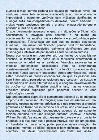 quando o mais correto poderia ser causas de múltiplos níveis, ou
nenhuma causa. Nós reduzimos a incerteza ao desconsiderar o
imprevisível e espremer variáveis com múltiplos significados e
nuanças sutis em compartimentos definidos, porém artificiais. E
muitas vezes tendemos demais a analisar o passado porque o
passado é fácil de quantificar.
O que geralmente acontece é que, em situações práticas, nós
sacrificamos a inovação pelo controle, e na busca do
conhecimento nós sacrificamos a sabedoria e a profundidade pelo
prognosticável. Talvez seja por isso que, no estudo dos seres
humanos, uma maior quantificação parece produzir banalidade,
enquanto que as contribuições realmente significantes vêm das
observações intuitivas de pensadores e terapeutas talentosos.
Nossa economia é um bom exemplo dos limites do cientificismo
aplicado, e também de como seus requisitos determinam a
maneira como definimos a realidade. Fórmulas sacrossantas e
modelos matemáticos sofisticados vêm se deteriorando
consistentemente há anos. Isso tem confundido os economistas,
mas eles nunca parecem questionar certas premissas nas quais
estão baseadas as teorias econômicas: de que as pessoas são
bem informadas, pensadores racionais que calculam os custos e
os benefícios de suas alternativas e que chegam inexoravelmente
às opções corretas. Ninguém engoliria isso, mas os cientistas
precisam dessa suposição para poderem delinear e usar
metodologias formais.
Não pretendemos depreciar o pensamento racional ou os métodos
empíricos de processar informações; sem eles estaríamos em má
situação. Apenas queremos enfatizar que nos expomos a grandes
problemas ao trilhar nosso caminho em um mundo complexo e em
incessante transformação dependendo apenas do pensamento
racional-empírico. "Em uma situação humana", escreveu o filósofo
William Barrett, "as águas são geralmente turvas e o ar um tanto
brumoso; e o que quer que a pessoa intuitiva, seja ela um político,
um bajulador ou um amante, puder perceber nessa situação não
será pelos méritos de idéias lógicas e bem definidas. Muito pelo
contrário, tais idéias provavelmente irão toldar sua visão."
 