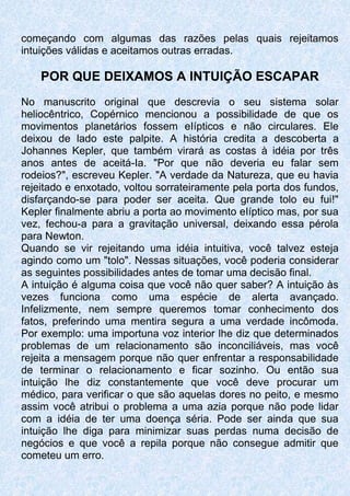 começando com algumas das razões pelas quais rejeitamos
intuições válidas e aceitamos outras erradas.
POR QUE DElXAMOS A INTUIÇÃO ESCAPAR
No manuscrito original que descrevia o seu sistema solar
heliocêntrico, Copérnico mencionou a possibilidade de que os
movimentos planetários fossem eIípticos e não circulares. Ele
deixou de lado este palpite. A história credita a descoberta a
Johannes Kepler, que também virará as costas à idéia por três
anos antes de aceitá-Ia. "Por que não deveria eu falar sem
rodeios?", escreveu Kepler. "A verdade da Natureza, que eu havia
rejeitado e enxotado, voltou sorrateiramente pela porta dos fundos,
disfarçando-se para poder ser aceita. Que grande tolo eu fui!"
Kepler finalmente abriu a porta ao movimento eIíptico mas, por sua
vez, fechou-a para a gravitação universal, deixando essa pérola
para Newton.
Quando se vir rejeitando uma idéia intuitiva, você talvez esteja
agindo como um "tolo". Nessas situações, você poderia considerar
as seguintes possibilidades antes de tomar uma decisão final.
A intuição é alguma coisa que você não quer saber? A intuição às
vezes funciona como uma espécie de alerta avançado.
Infelizmente, nem sempre queremos tomar conhecimento dos
fatos, preferindo uma mentira segura a uma verdade incômoda.
Por exemplo: uma importuna voz interior lhe diz que determinados
problemas de um relacionamento são inconciliáveis, mas você
rejeita a mensagem porque não quer enfrentar a responsabilidade
de terminar o relacionamento e ficar sozinho. Ou então sua
intuição lhe diz constantemente que você deve procurar um
médico, para verificar o que são aquelas dores no peito, e mesmo
assim você atribui o problema a uma azia porque não pode lidar
com a idéia de ter uma doença séria. Pode ser ainda que sua
intuição lhe diga para minimizar suas perdas numa decisão de
negócios e que você a repila porque não consegue admitir que
cometeu um erro.
 