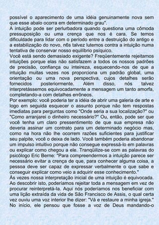 possível o aparecimento de uma idéia genuinamente nova sem
que esse abalo ocorra em determinado grau".
A intuição pode ser perlurbadora quando questiona uma cômoda
pressuposição ou uma crença que nos é cara. Se temos
dificuldade para lidar com o período entre a destruição do antigo e
a estabilização do novo, n6s talvez lutemos contra a intuição numa
tentativa de conservar nosso equilíbrio psíquico.
Você está sendo demasiado exigente? Freqüentemente rejeitamos
intuições porque elas não satisfazem a todos os nossos padrões
de precisão, confiança ou inteireza, esquecendo-nos de que a
intuição muitas vezes nos proporciona um padrão global, uma
orientação ou uma nova perspectiva, cujos detalhes serão
fornecidos posteriormente. Além disso, nós talvez
interpretássemos equivocadamente a mensagem um tanto amorfa,
completando-a com detalhes errôneos.
Por exemplo: você poderia ter a idéia de abrir uma galeria de arte e
logo em seguida esquecer o assunto porque não tem respostas
imediatas para perguntas como "Onde seria a sua localização?" ou
"Como arranjarei o dinheiro necessário?" Ou, então, pode ser que
você tenha um claro pressentimento de que sua empresa não
deveria assinar um contrato para um determinado negócio mas,
como na hora não lhe ocorrem razões suficientes para justificar
seu palpite, você o deixa de lado. Você também poderia abandonar
um impulso intuitivo porque não consegue expressá-lo em palavras
ou explicar como chegou a ele. Tranqüilize-se com as palavras do
psicólogo Eric Berne: "Para compreendermos a intuição parece ser
necessário evitar a crença de que, para conhecer alguma coisa, a
pessoa deve ser capaz de expressar verbalmente o que sabe e
conseguir explicar como veio a adquirir esse conhecimento."
Às vezes nossa interpretação inicial de uma intuição é equivocada.
Ao descobrir isto, poderíamos rejeitar toda a mensagem em vez de
procurar reinterpretá-Ia. Aqui nós poderíamos nos beneficiar com
uma lição extraída da vida de São Francisco de Assis, o qual certa
vez ouviu uma voz interior lhe dizer: "Vá e restaure a minha igreja."
No início, ele pensou que fosse a voz de Deus mandando-o
 
