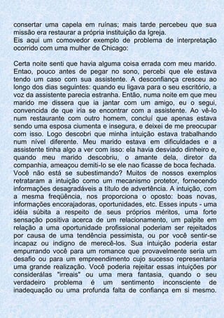 consertar uma capela em ruínas; mais tarde percebeu que sua
missão era restaurar a própria instituição da Igreja.
Eis aqui um comovedor exemplo de problema de interpretação
ocorrido com uma mulher de Chicago:
Certa noite senti que havia alguma coisa errada com meu marido.
Entao, pouco antes de pegar no sono, percebi que ele estava
tendo um caso com sua assistente. A desconfiança cresceu ao
longo dos dias seguintes: quando eu ligava para o seu escritório, a
voz da assistente parecia estranha. Então, numa noite em que meu
marido me dissera que ia jantar com um amigo, eu o segui,
convencida de que iria se encontrar com a assistente. Ao vê-Io
num restaurante com outro homem, concluí que apenas estava
sendo uma esposa ciumenta e insegura, e deixei de me preocupar
com isso. Logo descobri que minha intuição estava trabalhando
num nível diferente. Meu marido estava em dificuldades e a
assistente tinha algo a ver com isso: ela havia desviado dinheiro e,
quando meu marido descobriu, o amante dela, diretor da
companhia, ameaçou demiti-Io se ele nao ficasse de boca fechada.
Você não está se subestimando? Muitos de nossos exemplos
retrataram a intuição como um mecanismo protetor, fornecendo
informações desagradáveis a título de advertência. A intuição, com
a mesma freqüência, nos proporciona o oposto: boas novas,
informações encorajadoras, oportunidades, etc. Esses inputs - uma
idéia súbita a respeito de seus próprios méritos, uma forte
sensação positiva acerca de um relacionamento, um palpite em
relação a uma oportunidade profissional poderiam ser rejeitados
por causa de uma tendência pessimista, ou por você sentir-se
incapaz ou indigno de merecê-los. Sua intuição poderia estar
empurrando você para um romance que provavelmente seria um
desafio ou para um empreendimento cujo sucesso representaria
uma grande realização. Você poderia rejeitar essas intuições por
consideráIas "irreais" ou uma mera fantasia, quando o seu
verdadeiro problema é um sentimento inconsciente de
inadequação ou uma profunda falta de confiança em si mesmo.
 