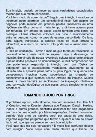 Sua intuição poderia conhecer as suas verdadeiras capacidades
melhor que sua mente consciente.
Você tem medo de correr riscos? Seguir uma intuição inovadora ou
incomum pode acarretar um considerável risco. Um palpite de
negócios pode resultar em grandes perdas financeiras ou uma
hipótese científica consumir muito tempo e dinheiro apenas para
ser refutada. Em ambos os casos ocorre também uma perda de
prestígio. Outras intuições colocam em risco o relacionamento
entre as pessoas, como no caso da esposa desconfiada. De fato,
para alguns indivíduos, o simples risco de estar errado é
intolerável, e o risco de parecer tolo pode ser o maior risco de
todos.
É falta de confiança? Talvez a mais ubíqua forma de resistência, e
provavelmente a mais fácil de superar, seja a descrença na
intuição. Em virtude da nossa reverência cultural pela racionalidade
e pelos dados passíveis de demonstração, é fácil compreender por
que poderíamos responder à intuição com um "Deixa de
bobagem!" Isto é especialmente verdadeiro, obviamente, se a
intuição não é apoiada pelos fatos ou pela lógica ou quando não
conseguimos imaginar como poderíamos ter chegado ao
conhecimento a que tivemos acesso através da intuição. Muitas
vezes, a maior barreira ao acolhimento da inspiração intuitiva é
uma convicção ideológica de que essas coisas simplesmente não
acontecem.
TOMANDO O JOIO POR TRIGO
O problema oposto, naturalmente, também acontece. Em The Act
of Creation, Arthur Koestler observa que Faraday, Darwin, Huxley,
Planck e outros grandes cientistas admitiram ter sido enganados
em mais de uma ocasião por falsas inspirações. Einstein contou ter
perdido "dois anos de trabalho duro" por causa de uma delas.
Vejamos algumas perguntas que talvez o ajudem a não se deixar
iludir pelo que apenas parece ser uma boa intuição.
Você quer que ela seja verdadeira? É muito fácil confundir desejo
com intuição. Você sente com muita clareza que Diane, do
 