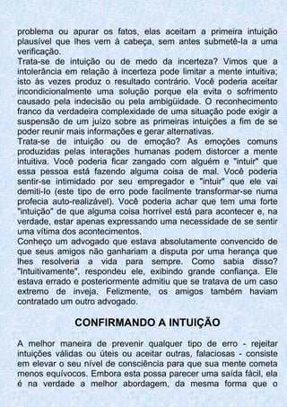 problema ou apurar os fatos, elas aceitam a primeira intuição
plausível que lhes vem à cabeça, sem antes submetê-Ia a uma
verificação.
Trata-se de intuição ou de medo da incerteza? Vimos que a
intolerância em relação à incerteza pode limitar a mente intuitiva;
isto às vezes produz o resultado contrário. Você poderia aceitar
incondicionalmente uma solução porque ela evita o sofrimento
causado pela indecisão ou pela ambigüidade. O reconhecimento
franco da verdadeira complexidade de uma situação pode exigir a
suspensão de um juízo sobre as primeiras intuições a fim de se
poder reunir mais informações e gerar alternativas.
Trata-se de intuição ou de emoção? As emoções comuns
produzidas pelas interações humanas podem distorcer a mente
intuitiva. Você poderia ficar zangado com alguém e "intuir" que
essa pessoa está fazendo alguma coisa de mal. Você poderia
sentir-se intimidado por seu empregador e "intuir" que ele vai
demiti-Io (este tipo de erro pode facilmente transformar-se numa
profecia auto-realizável). Você poderia achar que tem uma forte
"intuição" de que alguma coisa horrível está para acontecer e, na
verdade, estar apenas expressando uma necessidade de se sentir
uma vítima dos acontecimentos.
Conheço um advogado que estava absolutamente convencido de
que seus amigos não ganhariam a disputa por uma herança que
lhes resolveria a vida para sempre. Como sabia disso?
"Intuitivamente", respondeu ele, exibindo grande confiança. Ele
estava errado e posteriormente admitiu que se tratava de um caso
extremo de inveja. Felizmente, os amigos também haviam
contratado um outro advogado.
CONFIRMANDO A INTUIÇÃO
A melhor maneira de prevenir qualquer tipo de erro - rejeitar
intuições válidas ou úteis ou aceitar outras, falaciosas - consiste
em elevar o seu nível de consciência para que sua mente cometa
menos equívocos. Embora esta possa parecer uma saída fácil, ela
é na verdade a melhor abordagem, da mesma forma que o
 