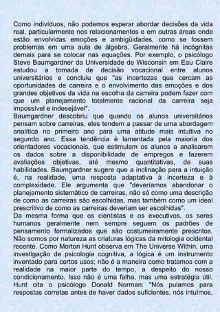 Como indivíduos, não podemos esperar abordar decisões da vida
real, particularmente nos relacionamentos e em outras áreas onde
estão envolvidas emoções e ambigüidades, como se fossem
problemas em uma aula de álgebra. Geralmente há incógnitas
demais para se colocar nas equações. Por exemplo, o psicólogo
Steve Baumgardner da Universidade de Wisconsin em Eau Claire
estudou a tomada de decisão vocacional entre alunos
universitários e concluiu que "as incertezas que cercam as
oportunidades de carreira e o envolvimento das emoções e dos
grandes objetivos da vida na escolha da carreira podem fazer com
que um planejamento totalmente racional da carreira seja
impossível e indesejável".
Baumgardner descobriu que quando os alunos universitários
pensam sobre carreiras, eles tendem a passar de uma abordagem
analítica no primeiro ano para uma atitude mais intuitiva no
segundo ano. Essa tendência é lamentada pela maioria dos
orientadores vocacionais, que estimulam os alunos a analisarem
os dados sobre a disponibilidade de empregos e fazerem
avaliações objetivas, até mesmo quantitativas, de suas
habilidades. Baumgardner sugere que a inclinação para a intuição
é, na realidade, uma resposta adaptativa à incerteza e à
complexidade. Ele argumenta que "deveríamos abandonar o
planejamento sistemático de carreiras, não só como uma descrição
de como as carreiras são escolhidas, mas também como um ideal
prescritivo de como as carreiras deveriam ser escolhidas".
Da mesma forma que os cientistas e os executivos, os seres
humanos geralmente nem sempre seguem os padrões de
pensamento formalizados que são costumeiramente prescritos.
Não somos por natureza as criaturas lógicas da mitologia ocidental
recente. Como Morton Hunt observa em The Universe Within, uma
investigação de psicologia cognitiva, a lógica é um instrumento
inventado para certos usos; não é a maneira como tratamos com a
realidade na maior parte do tempo, a despeito do nosso
condicionamento. Isso não é uma falha, mas uma estratégia útil.
Hunt cita o psicólogo Donald Norman: "Nós pulamos para
respostas corretas antes de haver dados suficientes, nós intuímos,
 